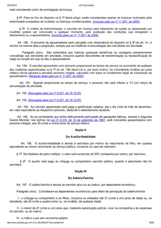 20/07/2015 L8112compilado
http://www.planalto.gov.br/Ccivil_03/LEIS/L8112compilado.htm 38/49
será considerado como de prorrogação da licença.
        § 4o  Para os fins do disposto no § 1o deste artigo, serão consideradas apenas as licenças motivadas pela
enfermidade ensejadora da invalidez ou doenças correlacionadas. (Incluído pela Lei nº 11.907, de 2009)
        § 5o    A  critério  da  Administração,  o  servidor  em  licença  para  tratamento  de  saúde  ou  aposentado  por
invalidez  poderá  ser  convocado  a  qualquer  momento,  para  avaliação  das  condições  que  ensejaram  o
afastamento ou a aposentadoria. (Incluído pela Lei nº 11.907, de 2009)
        Art. 189.  O provento da aposentadoria será calculado com observância do disposto no § 3o do art. 41, e
revisto na mesma data e proporção, sempre que se modificar a remuneração dos servidores em atividade.
                Parágrafo  único.    São  estendidos  aos  inativos  quaisquer  benefícios  ou  vantagens  posteriormente
concedidas aos servidores em atividade, inclusive quando decorrentes de transformação ou reclassificação do
cargo ou função em que se deu a aposentadoria.
        Art. 190.  O servidor aposentado com provento proporcional ao tempo de serviço se acometido de qualquer
das moléstias especificadas no § 1o do art. 186 desta Lei e, por esse motivo, for considerado inválido por junta
médica oficial passará a perceber provento integral, calculado com base no fundamento legal de concessão da
aposentadoria. (Redação dada pela Lei nº 11.907, de 2009)
                Art.  191.    Quando  proporcional  ao  tempo  de  serviço,  o  provento  não  será  inferior  a  1/3  (um  terço)  da
remuneração da atividade.
        Art. 192. (Revogado pela Lei nº 9.527, de 10.12.97)
        Art. 193. (Revogado pela Lei nº 9.527, de 10.12.97)
        Art. 194.  Ao servidor aposentado será paga a gratificação natalina, até o dia vinte do mês de dezembro,
em valor equivalente ao respectivo provento, deduzido o adiantamento recebido.
        Art. 195.  Ao ex­combatente que tenha efetivamente participado de operações bélicas, durante a Segunda
Guerra Mundial, nos termos da Lei  nº  5.315,  de  12  de  setembro  de  1967,  será  concedida  aposentadoria  com
provento integral, aos 25 (vinte e cinco) anos de serviço efetivo.
Seção II
Do Auxílio­Natalidade
                Art.  196.    O  auxílio­natalidade  é  devido  à  servidora  por  motivo  de  nascimento  de  filho,  em  quantia
equivalente ao menor vencimento do serviço público, inclusive no caso de natimorto.
        § 1o  Na hipótese de parto múltiplo, o valor será acrescido de 50% (cinqüenta por cento), por nascituro.
                §  2o    O  auxílio  será  pago  ao  cônjuge  ou  companheiro  servidor  público,  quando  a  parturiente  não  for
servidora.
Seção III
Do Salário­Família
        Art. 197.  O salário­família é devido ao servidor ativo ou ao inativo, por dependente econômico.
        Parágrafo único.  Consideram­se dependentes econômicos para efeito de percepção do salário­família:
        I ­ o cônjuge ou companheiro e os filhos, inclusive os enteados até 21 (vinte e um) anos de idade ou, se
estudante, até 24 (vinte e quatro) anos ou, se inválido, de qualquer idade;
        II ­ o menor de 21 (vinte e um) anos que, mediante autorização judicial, viver na companhia e às expensas
do servidor, ou do inativo;
        III ­ a mãe e o pai sem economia própria.
 