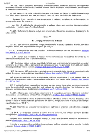 20/07/2015 L8112compilado
http://www.planalto.gov.br/Ccivil_03/LEIS/L8112compilado.htm 39/49
        Art. 198.  Não se configura a dependência econômica quando o beneficiário do salário­família perceber
rendimento do trabalho ou de qualquer outra fonte, inclusive pensão ou provento da aposentadoria, em valor igual
ou superior ao salário­mínimo.
        Art. 199.  Quando o pai e mãe forem servidores públicos e viverem em comum, o salário­família será pago
a um deles; quando separados, será pago a um e outro, de acordo com a distribuição dos dependentes.
                Parágrafo  único.    Ao  pai  e  à  mãe  equiparam­se  o  padrasto,  a  madrasta  e,  na  falta  destes,  os
representantes legais dos incapazes.
                Art.  200.    O  salário­família  não  está  sujeito  a  qualquer  tributo,  nem  servirá  de  base  para  qualquer
contribuição,      inclusive para a Previdência Social.
        Art. 201.  O afastamento do cargo efetivo, sem remuneração, não acarreta a suspensão do pagamento do
salário­família.
Seção IV
Da Licença para Tratamento de Saúde
        Art. 202.  Será concedida ao servidor licença para tratamento de saúde, a pedido ou de ofício, com base
em perícia médica, sem prejuízo da remuneração a que fizer jus.
       Art. 203.  A licença de que trata o art. 202 desta Lei será concedida com base em perícia oficial. (Redação
dada pela Lei nº 11.907, de 2009)
                §  1o    Sempre  que  necessário,  a  inspeção  médica  será  realizada  na  residência  do  servidor  ou  no
estabelecimento hospitalar onde se encontrar internado.
        § 2o  Inexistindo médico no órgão ou entidade no local onde se encontra ou tenha exercício em caráter
permanente  o  servidor,  e  não  se  configurando  as  hipóteses  previstas  nos  parágrafos  do  art.  230,  será  aceito
atestado passado por médico particular. (Redação dada pela Lei nº 9.527, de 10.12.97)
        § 3o  No caso do § 2o deste artigo, o atestado somente produzirá efeitos depois de recepcionado pela
unidade de recursos humanos do órgão ou entidade. (Redação dada pela Lei nº 11.907, de 2009)
        § 4o  A licença que exceder o prazo de 120 (cento e vinte) dias no período de 12 (doze) meses a contar do
primeiro dia de afastamento será concedida mediante avaliação por junta médica oficial. (Redação dada pela Lei
nº 11.907, de 2009)
        § 5o  A perícia oficial para concessão da licença de que trata o caput deste artigo, bem como nos demais
casos  de  perícia  oficial  previstos  nesta  Lei,  será  efetuada  por  cirurgiões­dentistas,  nas  hipóteses  em  que
abranger o campo de atuação da odontologia. (Incluído pela Lei nº 11.907, de 2009)
        Art. 204.  A licença para tratamento de saúde inferior a 15 (quinze) dias, dentro de 1 (um) ano, poderá ser
dispensada de perícia oficial, na forma definida em regulamento. (Redação dada pela Lei nº 11.907, de 2009)
        Art. 205.  O atestado e o laudo da junta médica não se referirão ao nome ou natureza da doença, salvo
quando se tratar de lesões produzidas por acidente em serviço, doença profissional ou qualquer das doenças
especificadas no art. 186, § 1o.
        Art. 206.  O servidor que apresentar indícios de lesões orgânicas ou funcionais será submetido a inspeção
médica.
        Art. 206­A.  O servidor será submetido a exames médicos periódicos, nos termos e condições definidos
em regulamento. (Incluído pela Lei nº 11.907, de 2009) (Regulamento).
Parágrafo único.  Para os fins do disposto no caput, a União e suas entidades autárquicas e fundacionais
poderão: (Incluído pela Lei nº 12.998, de 2014)
I ­ prestar os exames médicos periódicos diretamente pelo órgão ou entidade à qual se encontra vinculado
o servidor; (Incluído pela Lei nº 12.998, de 2014)
 