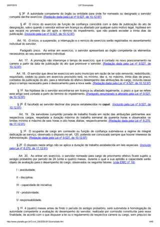 20/07/2015 L8112compilado
http://www.planalto.gov.br/Ccivil_03/LEIS/L8112compilado.htm 4/49
        § 3o    À  autoridade  competente  do  órgão  ou  entidade  para  onde  for  nomeado  ou  designado  o  servidor
compete dar­lhe exercício. (Redação dada pela Lei nº 9.527, de 10.12.97)
                §  4o    O  início  do  exercício  de  função  de  confiança  coincidirá  com  a  data  de  publicação  do  ato  de
designação, salvo quando o servidor estiver em licença ou afastado por qualquer outro motivo legal, hipótese em
que  recairá  no  primeiro  dia  útil  após  o  término  do  impedimento,  que  não  poderá  exceder  a  trinta  dias  da
publicação. (Incluído pela Lei nº 9.527, de 10.12.97)
        Art. 16.  O início, a suspensão, a interrupção e o reinício do exercício serão registrados no assentamento
individual do servidor.
                Parágrafo  único.    Ao  entrar  em  exercício,  o  servidor  apresentará  ao  órgão  competente  os  elementos
necessários ao seu assentamento individual.
        Art. 17.  A promoção não interrompe o tempo de exercício, que é contado no novo posicionamento na
carreira  a  partir  da  data  de  publicação  do  ato  que  promover  o  servidor.  (Redação  dada  pela  Lei  nº  9.527,  de
10.12.97)
        Art. 18.  O servidor que deva ter exercício em outro município em razão de ter sido removido, redistribuído,
requisitado, cedido ou posto em exercício provisório terá, no mínimo, dez e, no máximo, trinta dias de prazo,
contados da publicação do ato, para a retomada do efetivo desempenho das atribuições do cargo, incluído nesse
prazo o tempo necessário para o deslocamento para a nova sede. (Redação dada pela Lei nº 9.527, de 10.12.97)
        § 1o  Na hipótese de o servidor encontrar­se em licença ou afastado legalmente, o prazo a que se refere
este artigo será contado a partir do término do impedimento. (Parágrafo renumerado e alterado pela Lei nº 9.527,
de 10.12.97)
        § 2o  É facultado ao servidor declinar dos prazos estabelecidos no caput.  (Incluído pela Lei nº 9.527, de
10.12.97)
        Art. 19.  Os servidores cumprirão jornada de trabalho fixada em razão das atribuições pertinentes aos
respectivos  cargos,  respeitada  a  duração  máxima  do  trabalho  semanal  de  quarenta  horas  e  observados  os
limites mínimo e máximo de seis horas e oito horas diárias, respectivamente. (Redação dada pela Lei nº 8.270,
de 17.12.91)
                §  1o    O  ocupante  de  cargo  em  comissão  ou  função  de  confiança  submete­se  a  regime  de  integral
dedicação ao serviço, observado o disposto no art. 120, podendo ser convocado sempre que houver interesse da
Administração. (Redação dada pela Lei nº 9.527, de 10.12.97)
        § 2o  O disposto neste artigo não se aplica a duração de trabalho estabelecida em leis especiais. (Incluído
pela Lei nº 8.270, de 17.12.91)
        Art. 20.  Ao entrar em exercício, o servidor nomeado para cargo de provimento efetivo ficará sujeito a
estágio probatório por período de 24 (vinte e quatro) meses, durante o qual a sua aptidão e capacidade serão
objeto de avaliação para o desempenho do cargo, observados os seguinte fatores: (vide EMC nº 19)
        I ­ assiduidade;
        II ­ disciplina;
        III ­ capacidade de iniciativa;
        IV ­ produtividade;
        V­ responsabilidade.
        § 1o  4 (quatro) meses antes de findo o período do estágio probatório, será submetida à homologação da
autoridade competente a avaliação do desempenho do servidor, realizada por comissão  constituída  para  essa
finalidade, de acordo com o que dispuser a lei ou o regulamento da respectiva carreira ou cargo, sem prejuízo da
 