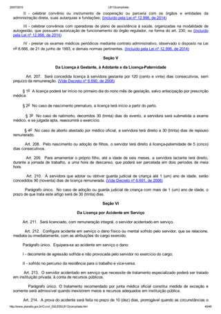 20/07/2015 L8112compilado
http://www.planalto.gov.br/Ccivil_03/LEIS/L8112compilado.htm 40/49
II  ­  celebrar  convênio  ou  instrumento  de  cooperação  ou  parceria  com  os  órgãos  e  entidades  da
administração direta, suas autarquias e fundações; (Incluído pela Lei nº 12.998, de 2014)
III ­ celebrar convênios com operadoras de plano de assistência à saúde, organizadas na modalidade  de
autogestão, que possuam autorização de funcionamento do órgão regulador, na forma do art. 230; ou (Incluído
pela Lei nº 12.998, de 2014)
IV ­ prestar os exames médicos periódicos mediante contrato administrativo, observado o disposto na Lei
no 8.666, de 21 de junho de 1993, e demais normas pertinentes. (Incluído pela Lei nº 12.998, de 2014)
Seção V
Da Licença à Gestante, à Adotante e da Licença­Paternidade
        Art. 207.  Será concedida licença à servidora gestante por 120 (cento e vinte) dias consecutivos, sem
prejuízo da remuneração. (Vide Decreto nº 6.690, de 2008)
        § 1o  A licença poderá ter início no primeiro dia do nono mês de gestação, salvo antecipação por prescrição
médica.
        § 2o  No caso de nascimento prematuro, a licença terá início a partir do parto.
        § 3o  No caso de natimorto, decorridos 30 (trinta) dias do evento, a servidora será submetida a exame
médico, e se julgada apta, reassumirá o exercício.
        § 4o  No caso de aborto atestado por médico oficial, a servidora terá direito a 30 (trinta) dias de repouso
remunerado.
        Art. 208.  Pelo nascimento ou adoção de filhos, o servidor terá direito à licença­paternidade de 5 (cinco)
dias consecutivos.
        Art. 209.  Para amamentar o próprio filho, até a idade de seis meses, a servidora lactante terá direito,
durante a jornada de trabalho, a uma hora de descanso, que poderá ser parcelada em dois períodos de meia
hora.
        Art. 210.  À servidora que adotar ou obtiver guarda judicial de criança até 1 (um) ano de idade, serão
concedidos 90 (noventa) dias de licença remunerada. (Vide Decreto nº 6.691, de 2008)
        Parágrafo único.  No caso de adoção ou guarda judicial de criança com mais de 1 (um) ano de idade, o
prazo de que trata este artigo será de 30 (trinta) dias.
Seção VI
Da Licença por Acidente em Serviço
        Art. 211.  Será licenciado, com remuneração integral, o servidor acidentado em serviço.
        Art. 212.  Configura acidente em serviço o dano físico ou mental sofrido pelo servidor, que se relacione,
mediata ou imediatamente, com as atribuições do cargo exercido.
        Parágrafo único.  Equipara­se ao acidente em serviço o dano:
        I ­ decorrente de agressão sofrida e não provocada pelo servidor no exercício do cargo;
        II ­ sofrido no percurso da residência para o trabalho e vice­versa.
        Art. 213.  O servidor acidentado em serviço que necessite de tratamento especializado poderá ser tratado
em instituição privada, à conta de recursos públicos.
                Parágrafo  único.  O  tratamento  recomendado  por  junta  médica  oficial  constitui  medida  de  exceção  e
somente será admissível quando inexistirem meios e recursos adequados em instituição pública.
        Art. 214.  A prova do acidente será feita no prazo de 10 (dez) dias, prorrogável quando as circunstâncias o
 