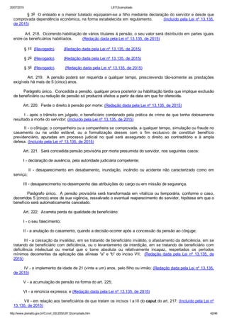 20/07/2015 L8112compilado
http://www.planalto.gov.br/Ccivil_03/LEIS/L8112compilado.htm 42/49
         § 3o  O enteado e o menor tutelado equiparam­se a filho mediante declaração do servidor e desde que
comprovada dependência econômica, na forma estabelecida em regulamento.        (Incluído pela Lei nº 13.135,
de 2015)
        Art. 218.  Ocorrendo habilitação de vários titulares à pensão, o seu valor será distribuído em partes iguais
entre os beneficiários habilitados.        (Redação dada pela Lei nº 13.135, de 2015)
§ 1o  (Revogado).       (Redação dada pela Lei nº 13.135, de 2015)
§ 2o  (Revogado).       (Redação dada pela Lei nº 13.135, de 2015)
§ 3o  (Revogado).        (Redação dada pela Lei nº 13.135, de 2015)
                Art.  219.    A  pensão  poderá  ser  requerida  a  qualquer  tempo,  prescrevendo  tão­somente  as  prestações
exigíveis há mais de 5 (cinco) anos.
        Parágrafo único.  Concedida a pensão, qualquer prova posterior ou habilitação tardia que implique exclusão
de beneficiário ou redução de pensão só produzirá efeitos a partir da data em que for oferecida.
        Art. 220.  Perde o direito à pensão por morte: (Redação dada pela Lei nº 13.135, de 2015)
I ­ após o trânsito em julgado, o beneficiário condenado pela prática de crime de que tenha dolosamente
resultado a morte do servidor; (Incluído pela Lei nº 13.135, de 2015)
II ­ o cônjuge, o companheiro ou a companheira se comprovada, a qualquer tempo, simulação ou fraude no
casamento  ou  na  união  estável,  ou  a  formalização  desses  com  o  fim  exclusivo  de  constituir  benefício
previdenciário,  apuradas  em  processo  judicial  no  qual  será  assegurado  o  direito  ao  contraditório  e  à  ampla
defesa. (Incluído pela Lei nº 13.135, de 2015)
        Art. 221.  Será concedida pensão provisória por morte presumida do servidor, nos seguintes casos:
        I ­ declaração de ausência, pela autoridade judiciária competente;
                II  ­  desaparecimento  em  desabamento,  inundação,  incêndio  ou  acidente  não  caracterizado  como  em
serviço;
        III ­ desaparecimento no desempenho das atribuições do cargo ou em missão de segurança.
        Parágrafo único.  A pensão provisória será transformada em vitalícia ou temporária, conforme o caso,
decorridos 5 (cinco) anos de sua vigência, ressalvado o eventual reaparecimento do servidor, hipótese em que o
benefício será automaticamente cancelado.
        Art. 222.  Acarreta perda da qualidade de beneficiário:
        I ­ o seu falecimento;
        II ­ a anulação do casamento, quando a decisão ocorrer após a concessão da pensão ao cônjuge;
        III ­ a cessação da invalidez, em se tratando de beneficiário inválido, o afastamento da deficiência, em se
tratando de beneficiário com deficiência, ou o levantamento da interdição, em se tratando  de  beneficiário  com
deficiência  intelectual  ou  mental  que  o  torne  absoluta  ou  relativamente  incapaz,  respeitados  os  períodos
mínimos decorrentes  da  aplicação  das  alíneas  “a”  e  “b”  do  inciso  VII;    (Redação  dada  pela  Lei  nº  13.135,  de
2015)
IV ­ o implemento da idade de 21 (vinte e um) anos, pelo filho ou irmão; (Redação dada pela Lei nº 13.135,
de 2015)
        V ­ a acumulação de pensão na forma do art. 225;
        VI ­ a renúncia expressa; e (Redação dada pela Lei nº 13.135, de 2015)
VII ­ em relação aos beneficiários de que tratam os incisos I a III do caput do art. 217: (Incluído pela Lei nº
13.135, de 2015)
 