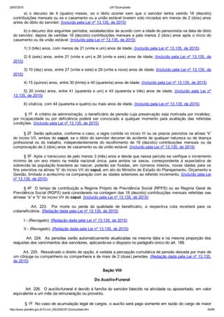 20/07/2015 L8112compilado
http://www.planalto.gov.br/Ccivil_03/LEIS/L8112compilado.htm 43/49
a)  o  decurso  de  4  (quatro)  meses,  se  o  óbito  ocorrer  sem  que  o  servidor  tenha  vertido  18  (dezoito)
contribuições mensais ou se o casamento ou a união estável tiverem sido iniciados em menos de 2 (dois) anos
antes do óbito do servidor; (Incluído pela Lei nº 13.135, de 2015)
b) o decurso dos seguintes períodos, estabelecidos de acordo com a idade do pensionista na data de óbito
do servidor, depois de vertidas 18 (dezoito) contribuições mensais e pelo menos 2 (dois) anos após o início do
casamento ou da união estável: (Incluído pela Lei nº 13.135, de 2015)
1) 3 (três) anos, com menos de 21 (vinte e um) anos de idade; (Incluído pela Lei nº 13.135, de 2015)
2) 6 (seis) anos, entre 21 (vinte e um) e 26 (vinte e seis) anos de idade; (Incluído pela Lei nº 13.135, de
2015)
3) 10 (dez) anos, entre 27 (vinte e sete) e 29 (vinte e nove) anos de idade; (Incluído pela Lei nº 13.135, de
2015)
4) 15 (quinze) anos, entre 30 (trinta) e 40 (quarenta) anos de idade; (Incluído pela Lei nº 13.135, de 2015)
5)  20  (vinte)  anos,  entre  41  (quarenta  e  um)  e  43  (quarenta  e  três)  anos  de  idade;  (Incluído  pela  Lei  nº
13.135, de 2015)
6) vitalícia, com 44 (quarenta e quatro) ou mais anos de idade. (Incluído pela Lei nº 13.135, de 2015)
        § 1o  A critério da administração, o beneficiário de pensão cuja preservação seja motivada por invalidez,
por  incapacidade  ou  por  deficiência  poderá  ser  convocado  a  qualquer  momento  para  avaliação  das  referidas
condições. (Incluído pela Lei nº 13.135, de 2015)
§ 2o  Serão aplicados, conforme o caso, a regra contida no inciso III ou os prazos previstos na alínea “b”
do inciso VII, ambos do caput, se o óbito do servidor decorrer de acidente de qualquer natureza ou de doença
profissional  ou  do  trabalho,  independentemente  do  recolhimento  de  18  (dezoito)  contribuições  mensais  ou  da
comprovação de 2 (dois) anos de casamento ou de união estável. (Incluído pela Lei nº 13.135, de 2015)
§ 3o  Após o transcurso de pelo menos 3 (três) anos e desde que nesse período se verifique o incremento
mínimo  de  um  ano  inteiro  na  média  nacional  única,  para  ambos  os  sexos,  correspondente  à  expectativa  de
sobrevida da população brasileira ao nascer, poderão ser fixadas, em números inteiros, novas idades  para  os
fins previstos na alínea “b” do inciso VII do caput, em ato do Ministro de Estado do Planejamento, Orçamento e
Gestão, limitado o acréscimo na comparação com as idades anteriores ao referido incremento. (Incluído pela Lei
nº 13.135, de 2015)
§ 4o    O  tempo  de  contribuição  a  Regime  Próprio  de  Previdência  Social  (RPPS)  ou  ao  Regime  Geral  de
Previdência Social (RGPS) será considerado na contagem das 18 (dezoito) contribuições mensais referidas nas
alíneas “a” e “b” do inciso VII do caput. (Incluído pela Lei nº 13.135, de 2015)
                Art.  223.    Por  morte  ou  perda  da  qualidade  de  beneficiário,  a  respectiva  cota  reverterá  para  os
cobeneficiários. (Redação dada pela Lei nº 13.135, de 2015)
I ­ (Revogado); (Redação dada pela Lei nº 13.135, de 2015)
II ­ (Revogado). (Redação dada pela Lei nº 13.135, de 2015)
        Art. 224.  As pensões serão automaticamente atualizadas na mesma data e na mesma proporção dos
reajustes dos vencimentos dos servidores, aplicando­se o disposto no parágrafo único do art. 189.
        Art. 225.  Ressalvado o direito de opção, é vedada a percepção cumulativa de pensão deixada por mais de
um cônjuge ou companheiro ou companheira e de mais de 2 (duas) pensões. (Redação dada pela Lei nº 13.135,
de 2015)
Seção VIII
Do Auxílio­Funeral
        Art. 226.  O auxílio­funeral é devido à família do servidor falecido na atividade ou aposentado, em valor
equivalente a um mês da remuneração ou provento.
        § 1o  No caso de acumulação legal de cargos, o auxílio será pago somente em razão do cargo de maior
 