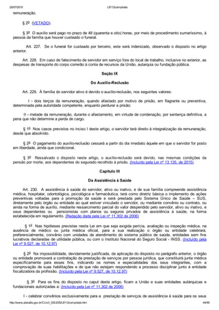 20/07/2015 L8112compilado
http://www.planalto.gov.br/Ccivil_03/LEIS/L8112compilado.htm 44/49
remuneração.
        § 2o  (VETADO).
        § 3o  O auxílio será pago no prazo de 48 (quarenta e oito) horas, por meio de procedimento sumaríssimo, à
pessoa da família que houver custeado o funeral.
        Art. 227.  Se o funeral for custeado por terceiro, este será indenizado, observado o disposto no artigo
anterior.
        Art. 228.  Em caso de falecimento de servidor em serviço fora do local de trabalho, inclusive no exterior, as
despesas de transporte do corpo correrão à conta de recursos da União, autarquia ou fundação pública.
Seção IX
Do Auxílio­Reclusão
        Art. 229.  À família do servidor ativo é devido o auxílio­reclusão, nos seguintes valores:
                I  ­  dois  terços  da  remuneração,  quando  afastado  por  motivo  de  prisão,  em  flagrante  ou  preventiva,
determinada pela autoridade competente, enquanto perdurar a prisão;
        II ­ metade da remuneração, durante o afastamento, em virtude de condenação, por sentença definitiva, a
pena que não determine a perda de cargo.
        § 1o  Nos casos previstos no inciso I deste artigo, o servidor terá direito à integralização da remuneração,
desde que absolvido.
        § 2o  O pagamento do auxílio­reclusão cessará a partir do dia imediato àquele em que o servidor for posto
em liberdade, ainda que condicional.
§  3o    Ressalvado  o  disposto  neste  artigo,  o  auxílio­reclusão  será  devido,  nas  mesmas  condições  da
pensão por morte, aos dependentes do segurado recolhido à prisão. (Incluído pela Lei nº 13.135, de 2015)
Capítulo III
Da Assistência à Saúde
      Art. 230.  A assistência à saúde do servidor, ativo ou inativo, e de sua família compreende assistência
médica, hospitalar, odontológica, psicológica e farmacêutica, terá como diretriz básica o implemento de  ações
preventivas  voltadas  para  a  promoção  da  saúde  e  será  prestada  pelo  Sistema  Único  de  Saúde  –  SUS,
diretamente pelo órgão ou entidade ao qual estiver vinculado o servidor, ou mediante convênio ou contrato, ou
ainda na forma de auxílio, mediante ressarcimento parcial do valor despendido pelo servidor, ativo ou inativo, e
seus  dependentes  ou    pensionistas  com  planos  ou  seguros  privados  de  assistência  à  saúde,  na  forma
estabelecida em regulamento. (Redação dada pela Lei nº 11.302 de 2006)
        § 1o  Nas hipóteses previstas nesta Lei em que seja exigida perícia, avaliação ou inspeção médica, na
ausência  de  médico  ou  junta  médica  oficial,  para  a  sua  realização  o  órgão  ou  entidade  celebrará,
preferencialmente,  convênio  com  unidades  de  atendimento  do  sistema  público  de  saúde,  entidades  sem  fins
lucrativos declaradas de utilidade pública, ou com o Instituto Nacional do Seguro Social ­ INSS. (Incluído  pela
Lei nº 9.527, de 10.12.97)
        § 2o  Na impossibilidade, devidamente justificada, da aplicação do disposto no parágrafo anterior, o órgão
ou entidade promoverá a contratação da prestação de serviços por pessoa jurídica, que constituirá junta médica
especificamente  para  esses  fins,  indicando  os  nomes  e  especialidades  dos  seus  integrantes,  com  a
comprovação de suas habilitações e de que não estejam respondendo a processo disciplinar junto à entidade
fiscalizadora da profissão. (Incluído pela Lei nº 9.527, de 10.12.97)
                §  3o    Para  os  fins  do  disposto  no  caput  deste  artigo,  ficam  a  União  e  suas  entidades  autárquicas  e
fundacionais autorizadas a: (Incluído pela Lei nº 11.302 de 2006)
        I ­ celebrar convênios exclusivamente para a  prestação de serviços de assistência à saúde para os seus
 