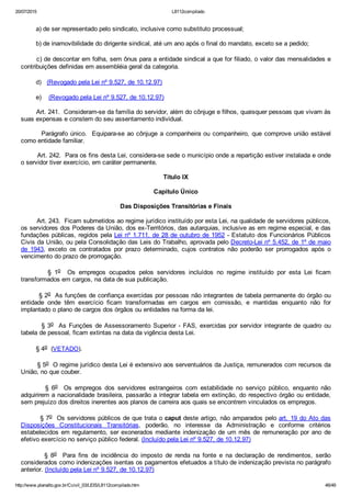 20/07/2015 L8112compilado
http://www.planalto.gov.br/Ccivil_03/LEIS/L8112compilado.htm 46/49
        a) de ser representado pelo sindicato, inclusive como substituto processual;
        b) de inamovibilidade do dirigente sindical, até um ano após o final do mandato, exceto se a pedido;
       c) de descontar em folha, sem ônus para a entidade sindical a que for filiado, o valor das mensalidades e
contribuições definidas em assembléia geral da categoria.
        d)   (Revogado pela Lei nº 9.527, de 10.12.97) 
        e)    (Revogado pela Lei nº 9.527, de 10.12.97)
        Art. 241.  Consideram­se da família do servidor, além do cônjuge e filhos, quaisquer pessoas que vivam às
suas expensas e constem do seu assentamento individual.
        Parágrafo único.  Equipara­se ao cônjuge a companheira ou companheiro, que comprove união estável
como entidade familiar.
        Art. 242.  Para os fins desta Lei, considera­se sede o município onde a repartição estiver instalada e onde
o servidor tiver exercício, em caráter permanente.
Título IX
Capítulo Único
Das Disposições Transitórias e Finais
        Art. 243.  Ficam submetidos ao regime jurídico instituído por esta Lei, na qualidade de servidores públicos,
os servidores dos Poderes da União, dos ex­Territórios, das autarquias, inclusive as em regime especial, e das
fundações públicas, regidos pela Lei nº 1.711, de 28 de outubro de 1952 ­ Estatuto dos Funcionários Públicos
Civis da União, ou pela Consolidação das Leis do Trabalho, aprovada pelo Decreto­Lei nº 5.452, de 1º de maio
de  1943,  exceto  os  contratados  por  prazo  determinado,  cujos  contratos  não  poderão  ser  prorrogados  após  o
vencimento do prazo de prorrogação.
                §  1o    Os  empregos  ocupados  pelos  servidores  incluídos  no  regime  instituído  por  esta  Lei  ficam
transformados em cargos, na data de sua publicação.
        § 2o  As funções de confiança exercidas por pessoas não integrantes de tabela permanente do órgão ou
entidade  onde  têm  exercício  ficam  transformadas  em  cargos  em  comissão,  e  mantidas  enquanto  não  for
implantado o plano de cargos dos órgãos ou entidades na forma da lei.
        § 3o  As Funções de Assessoramento Superior ­ FAS, exercidas por servidor integrante de quadro ou
tabela de pessoal, ficam extintas na data da vigência desta Lei.
        § 4o  (VETADO).
        § 5o  O regime jurídico desta Lei é extensivo aos serventuários da Justiça, remunerados com recursos da
União, no que couber.
                §  6o    Os  empregos  dos  servidores  estrangeiros  com  estabilidade  no  serviço  público,  enquanto  não
adquirirem a nacionalidade brasileira, passarão a integrar tabela em extinção, do respectivo órgão ou entidade,
sem prejuízo dos direitos inerentes aos planos de carreira aos quais se encontrem vinculados os empregos.
        § 7o  Os servidores públicos de que trata o caput deste artigo, não amparados pelo art. 19 do Ato das
Disposições  Constitucionais  Transitórias,  poderão,  no  interesse  da  Administração  e  conforme  critérios
estabelecidos em regulamento, ser exonerados mediante indenização de um mês de remuneração por ano de
efetivo exercício no serviço público federal. (Incluído pela Lei nº 9.527, de 10.12.97)
                §  8o    Para  fins  de  incidência  do  imposto  de  renda  na  fonte  e  na  declaração  de  rendimentos,  serão
considerados como indenizações isentas os pagamentos efetuados a título de indenização prevista no parágrafo
anterior. (Incluído pela Lei nº 9.527, de 10.12.97)
 