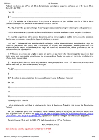 20/07/2015 L8112compilado
http://www.planalto.gov.br/Ccivil_03/LEIS/L8112compilado.htm 48/49
Federal, nos termos do § 7° do art. 66 da Constituição, promulgo as seguintes partes da Lei n° 8.112, de 11 de
dezembro de 1990:
    "Art. 87 .............................................................................................................................
    § 1° ..................................................................................................................................
        §  2°  Os  períodos  de  licença­prêmio  já  adquiridos  e  não  gozados  pelo  servidor  que  vier  a  falecer  serão
convertidos em pecúnia, em favor de seus beneficiários da pensão.
    Art. 192. O servidor que contar tempo de serviço para aposentadoria com provento integral será aposentado:
    I ­ com a remuneração do padrão de classe imediatamente superior àquela em que se encontra posicionado;
    II ­ quando ocupante da última classe da carreira, com a remuneração do padrão correspondente, acrescida
da diferença entre esse e o padrão da classe imediatamente anterior.
    Art. 193. O servidor que tiver exercido função de direção, chefia, assessoramento, assistência ou cargo em
comissão, por período de 5 (cinco) anos consecutivos, ou 10 (dez) anos interpolados, poderá aposentar­se com
a  gratificação  da  função  ou  remuneração  do  cargo  em  comissão,  de  maior  valor,  desde  que  exercido  por  um
período mínimo de 2 (dois) anos.
    § 1° Quando o exercício da função ou cargo em comissão de maior valor não corresponder ao período de 2
(dois)  anos,  será  incorporada  a  gratificação  ou  remuneração  da  função  ou  cargo  em  comissão  imediatamente
inferior dentre os exercidos.
    § 2° A aplicação do disposto neste artigo exclui as vantagens previstas no art. 192, bem como a incorporação
de que trata o art. 62, ressalvado o direito de opção.
    Art. 231. ...........................................................................................................................
    § 1° ..................................................................................................................................
    § 2º O custeio da aposentadoria é de responsabilidade integral do Tesouro Nacional.
    Art. 240. ...........................................................................................................................
    a) .....................................................................................................................................
    b) .....................................................................................................................................
    c) .....................................................................................................................................
    d) de negociação coletiva;
    e)  de  ajuizamento,  individual  e  coletivamente,  frente  à  Justiça  do  Trabalho,  nos  termos  da  Constituição
Federal.
    Art. 250. O servidor que já tiver satisfeito ou vier a satisfazer, dentro de 1 (um) ano, as condições necessárias
para a aposentadoria nos termos do inciso II do art. 184 do antigo Estatuto dos Funcionários Públicos Civis da
União, Lei n° 1.711, de 28 de outubro de 1952, aposentar­se­á com a vantagem prevista naquele dispositivo."
    Senado Federal, 18 de abril de 1991. 170° da Independência e 103° da República.
    MAURO BENEVIDES
Este texto não substitui o publicado no DOU de 19.4.1991
*
 