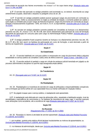 20/07/2015 L8112compilado
http://www.planalto.gov.br/Ccivil_03/LEIS/L8112compilado.htm 5/49
continuidade de apuração dos fatores enumerados nos incisos I a V do caput deste artigo. (Redação dada pela
Lei nº 11.784, de 2008
        § 2o  O servidor não aprovado no estágio probatório será exonerado ou, se estável, reconduzido ao cargo
anteriormente ocupado, observado o disposto no parágrafo único do art. 29.
        § 3o  O servidor em estágio probatório poderá exercer quaisquer cargos de provimento em comissão ou
funções de direção, chefia ou assessoramento no órgão ou entidade de lotação, e somente poderá ser cedido a
outro órgão ou entidade para ocupar cargos de Natureza Especial, cargos de provimento em comissão do Grupo­
Direção e Assessoramento Superiores ­ DAS, de níveis 6, 5 e 4, ou equivalentes. (Incluído pela Lei nº 9.527, de
10.12.97)
        § 4o  Ao servidor em estágio probatório somente poderão ser concedidas as licenças e os afastamentos
previstos nos arts. 81, incisos I a IV, 94, 95 e 96, bem assim afastamento para participar de curso de formação
decorrente de aprovação em concurso para outro cargo na Administração Pública Federal. (Incluído pela Lei nº
9.527, de 10.12.97)
        § 5o  O estágio probatório ficará suspenso durante as licenças e os afastamentos previstos nos arts. 83,
84, § 1o, 86 e 96, bem assim na hipótese de participação em curso de formação, e será retomado a partir do
término do impedimento. (Incluído pela Lei nº 9.527, de 10.12.97)
Seção V
Da Estabilidade
        Art. 21.  O servidor habilitado em concurso público e empossado em cargo de provimento efetivo adquirirá
estabilidade no serviço público ao completar 2 (dois) anos de efetivo exercício. (prazo 3 anos ­ vide EMC nº 19)
        Art. 22.  O servidor estável só perderá o cargo em virtude de sentença judicial transitada em julgado ou de
processo administrativo disciplinar no qual lhe seja assegurada ampla defesa.
Seção VI
Da Transferência
        Art. 23. (Revogado pela Lei nº 9.527, de 10.12.97)
Seção VII
Da Readaptação
        Art. 24.  Readaptação é a investidura do servidor em cargo de atribuições e responsabilidades compatíveis
com a limitação que tenha sofrido em sua capacidade física ou mental verificada em inspeção médica.
        § 1o  Se julgado incapaz para o serviço público, o readaptando será aposentado.
        § 2o  A readaptação será efetivada em cargo de atribuições afins, respeitada a habilitação exigida, nível de
escolaridade e equivalência de vencimentos e, na hipótese de inexistência de cargo vago, o servidor exercerá
suas atribuições como excedente, até a ocorrência de vaga.(Redação dada pela Lei nº 9.527, de 10.12.97)
Seção VIII
Da Reversão
(Regulamento Dec. nº 3.644, de 30.11.2000)
        Art. 25.  Reversão é o retorno à atividade de servidor aposentado: (Redação dada pela Medida Provisória
nº 2.225­45, de 4.9.2001)
        I ­ por invalidez, quando junta médica oficial declarar insubsistentes os motivos da aposentadoria; ou
(Incluído pela Medida Provisória nº 2.225­45, de 4.9.2001)
        II ­ no interesse da administração, desde que: (Incluído pela Medida Provisória nº 2.225­45, de 4.9.2001)
 