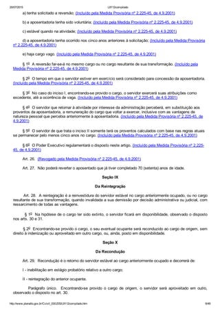 20/07/2015 L8112compilado
http://www.planalto.gov.br/Ccivil_03/LEIS/L8112compilado.htm 6/49
        a) tenha solicitado a reversão; (Incluído pela Medida Provisória nº 2.225­45, de 4.9.2001)
        b) a aposentadoria tenha sido voluntária; (Incluído pela Medida Provisória nº 2.225­45, de 4.9.2001)
        c) estável quando na atividade; (Incluído pela Medida Provisória nº 2.225­45, de 4.9.2001)
        d) a aposentadoria tenha ocorrido nos cinco anos anteriores à solicitação; (Incluído pela Medida Provisória
nº 2.225­45, de 4.9.2001)
        e) haja cargo vago. (Incluído pela Medida Provisória nº 2.225­45, de 4.9.2001)
        § 1o  A reversão far­se­á no mesmo cargo ou no cargo resultante de sua transformação. (Incluído pela
Medida Provisória nº 2.225­45, de 4.9.2001)
        § 2o  O tempo em que o servidor estiver em exercício será considerado para concessão da aposentadoria.
(Incluído pela Medida Provisória nº 2.225­45, de 4.9.2001)
        § 3o  No caso do inciso I, encontrando­se provido o cargo, o servidor exercerá suas atribuições como
excedente, até a ocorrência de vaga. (Incluído pela Medida Provisória nº 2.225­45, de 4.9.2001)
        § 4o  O servidor que retornar à atividade por interesse da administração perceberá, em substituição aos
proventos da aposentadoria, a remuneração do cargo que voltar a exercer, inclusive com as vantagens de
natureza pessoal que percebia anteriormente à aposentadoria. (Incluído pela Medida Provisória nº 2.225­45, de
4.9.2001)
        § 5o  O servidor de que trata o inciso II somente terá os proventos calculados com base nas regras atuais
se permanecer pelo menos cinco anos no cargo. (Incluído pela Medida Provisória nº 2.225­45, de 4.9.2001)
        § 6o  O Poder Executivo regulamentará o disposto neste artigo. (Incluído pela Medida Provisória nº 2.225­
45, de 4.9.2001)
        Art. 26.  (Revogado pela Medida Provisória nº 2.225­45, de 4.9.2001)
        Art. 27.  Não poderá reverter o aposentado que já tiver completado 70 (setenta) anos de idade.
Seção IX
Da Reintegração
        Art. 28.  A reintegração é a reinvestidura do servidor estável no cargo anteriormente ocupado, ou no cargo
resultante de sua transformação, quando invalidada a sua demissão por decisão administrativa ou judicial, com
ressarcimento de todas as vantagens.
        § 1o  Na hipótese de o cargo ter sido extinto, o servidor ficará em disponibilidade, observado o disposto
nos arts. 30 e 31.
        § 2o  Encontrando­se provido o cargo, o seu eventual ocupante será reconduzido ao cargo de origem, sem
direito à indenização ou aproveitado em outro cargo, ou, ainda, posto em disponibilidade.
Seção X
Da Recondução
        Art. 29.  Recondução é o retorno do servidor estável ao cargo anteriormente ocupado e decorrerá de:
        I ­ inabilitação em estágio probatório relativo a outro cargo;
        II ­ reintegração do anterior ocupante.
                Parágrafo  único.    Encontrando­se  provido  o  cargo  de  origem,  o  servidor  será  aproveitado  em  outro,
observado o disposto no art. 30.
 