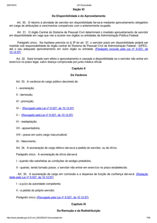 20/07/2015 L8112compilado
http://www.planalto.gov.br/Ccivil_03/LEIS/L8112compilado.htm 7/49
Seção XI
Da Disponibilidade e do Aproveitamento
        Art. 30.  O retorno à atividade de servidor em disponibilidade far­se­á mediante aproveitamento obrigatório
em cargo de atribuições e vencimentos compatíveis com o anteriormente ocupado.
        Art. 31.  O órgão Central do Sistema de Pessoal Civil determinará o imediato aproveitamento de servidor
em disponibilidade em vaga que vier a ocorrer nos órgãos ou entidades da Administração Pública Federal.
        Parágrafo único.  Na hipótese prevista no § 3o do art. 37, o servidor posto em disponibilidade poderá ser
mantido sob responsabilidade do órgão central do Sistema de Pessoal Civil da Administração Federal ­ SIPEC,
até  o  seu  adequado  aproveitamento  em  outro  órgão  ou  entidade.  (Parágrafo  incluído  pela  Lei  nº  9.527,  de
10.12.97)
        Art. 32.  Será tornado sem efeito o aproveitamento e cassada a disponibilidade se o servidor não entrar em
exercício no prazo legal, salvo doença comprovada por junta médica oficial.
Capítulo II
Da Vacância
        Art. 33.  A vacância do cargo público decorrerá de:
        I ­ exoneração;
        II ­ demissão;
        III ­ promoção;
        IV ­  (Revogado pela Lei nº 9.527, de 10.12.97)
        V ­  (Revogado pela Lei nº 9.527, de 10.12.97)
        VI ­ readaptação;
        VII ­ aposentadoria;
        VIII ­ posse em outro cargo inacumulável;
        IX ­ falecimento.
        Art. 34.  A exoneração de cargo efetivo dar­se­á a pedido do servidor, ou de ofício.
        Parágrafo único.  A exoneração de ofício dar­se­á:
        I ­ quando não satisfeitas as condições do estágio probatório;
        II ­ quando, tendo tomado posse, o servidor não entrar em exercício no prazo estabelecido.
        Art. 35.  A exoneração de cargo em comissão e a dispensa de função de confiança dar­se­á:  (Redação
dada pela Lei nº 9.527, de 10.12.97)
        I ­ a juízo da autoridade competente;
        II ­ a pedido do próprio servidor.
        Parágrafo único. (Revogado pela Lei nº 9.527, de 10.12.97)
Capítulo III
Da Remoção e da Redistribuição
 