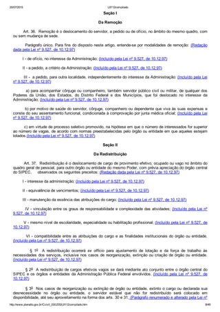 20/07/2015 L8112compilado
http://www.planalto.gov.br/Ccivil_03/LEIS/L8112compilado.htm 8/49
Seção I
Da Remoção
        Art. 36.  Remoção é o deslocamento do servidor, a pedido ou de ofício, no âmbito do mesmo quadro, com
ou sem mudança de sede.
        Parágrafo único. Para fins do disposto neste artigo, entende­se por modalidades de remoção:  (Redação
dada pela Lei nº 9.527, de 10.12.97)
        I ­ de ofício, no interesse da Administração; (Incluído pela Lei nº 9.527, de 10.12.97)
        II ­ a pedido, a critério da Administração; (Incluído pela Lei nº 9.527, de 10.12.97)
        III ­  a pedido, para outra localidade, independentemente do interesse da Administração: (Incluído pela Lei
nº 9.527, de 10.12.97)
        a) para acompanhar cônjuge ou companheiro, também servidor público civil ou militar, de qualquer dos
Poderes  da  União,  dos  Estados,  do  Distrito  Federal  e  dos  Municípios,  que  foi  deslocado  no  interesse  da
Administração; (Incluído pela Lei nº 9.527, de 10.12.97)
        b) por motivo de saúde do servidor, cônjuge, companheiro ou dependente que viva às suas expensas e
conste do seu assentamento funcional, condicionada à comprovação por junta médica oficial; (Incluído pela Lei
nº 9.527, de 10.12.97)
        c) em virtude de processo seletivo promovido, na hipótese em que o número de interessados for superior
ao número de vagas, de acordo com normas preestabelecidas pelo órgão ou entidade em que aqueles estejam
lotados.(Incluído pela Lei nº 9.527, de 10.12.97)
Seção II
Da Redistribuição
        Art. 37.  Redistribuição é o deslocamento de cargo de provimento efetivo, ocupado ou vago no âmbito do
quadro geral de pessoal, para outro órgão ou entidade do mesmo Poder, com prévia apreciação do órgão central
do SIPEC,     observados os seguintes preceitos: (Redação dada pela Lei nº 9.527, de 10.12.97)
        I ­ interesse da administração; (Incluído pela Lei nº 9.527, de 10.12.97)
        II ­ equivalência de vencimentos; (Incluído pela Lei nº 9.527, de 10.12.97)
        III ­ manutenção da essência das atribuições do cargo; (Incluído pela Lei nº 9.527, de 10.12.97)
        IV ­ vinculação entre os graus de responsabilidade e complexidade das atividades; (Incluído pela Lei nº
9.527, de 10.12.97)
        V ­ mesmo nível de escolaridade, especialidade ou habilitação profissional; (Incluído pela Lei nº 9.527, de
10.12.97)
        VI ­ compatibilidade entre as atribuições do cargo e as finalidades institucionais do órgão ou entidade.
(Incluído pela Lei nº 9.527, de 10.12.97)
                §  1o    A  redistribuição  ocorrerá  ex  officio  para  ajustamento  de  lotação  e  da  força  de  trabalho  às
necessidades dos serviços, inclusive nos casos de reorganização, extinção ou criação de órgão ou entidade.
(Incluído pela Lei nº 9.527, de 10.12.97)
        § 2o  A redistribuição de cargos efetivos vagos se dará mediante ato conjunto entre o órgão central do
SIPEC e os órgãos e entidades da Administração Pública Federal envolvidos. (Incluído  pela  Lei  nº  9.527,  de
10.12.97)
        § 3o  Nos casos de reorganização ou extinção de órgão ou entidade, extinto o cargo ou declarada sua
desnecessidade  no  órgão  ou  entidade,  o  servidor  estável  que  não  for  redistribuído  será  colocado  em
disponibilidade, até seu aproveitamento na forma dos arts. 30 e 31. (Parágrafo renumerado e alterado pela Lei nº
 