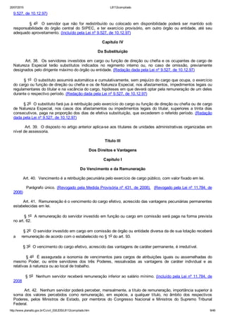 20/07/2015 L8112compilado
http://www.planalto.gov.br/Ccivil_03/LEIS/L8112compilado.htm 9/49
9.527, de 10.12.97)
                §  4o    O  servidor  que  não  for  redistribuído  ou  colocado  em  disponibilidade  poderá  ser  mantido  sob
responsabilidade  do  órgão  central  do  SIPEC,  e  ter  exercício  provisório,  em  outro  órgão  ou  entidade,  até  seu
adequado aproveitamento. (Incluído pela Lei nº 9.527, de 10.12.97)
Capítulo IV
Da Substituição
        Art. 38.  Os servidores investidos em cargo ou função de direção ou chefia e os ocupantes de cargo de
Natureza  Especial  terão  substitutos  indicados  no  regimento  interno  ou,  no  caso  de  omissão,  previamente
designados pelo dirigente máximo do órgão ou entidade. (Redação dada pela Lei nº 9.527, de 10.12.97)
        § 1o  O substituto assumirá automática e cumulativamente, sem prejuízo do cargo que ocupa, o exercício
do cargo ou função de direção ou chefia e os de Natureza Especial, nos afastamentos, impedimentos legais ou
regulamentares do titular e na vacância do cargo, hipóteses em que deverá optar pela remuneração de um deles
durante o respectivo período. (Redação dada pela Lei nº 9.527, de 10.12.97)
        § 2o  O substituto fará jus à retribuição pelo exercício do cargo ou função de direção ou chefia ou de cargo
de Natureza Especial, nos casos dos afastamentos ou impedimentos legais do titular, superiores a trinta dias
consecutivos, paga na proporção dos dias de efetiva substituição, que excederem o referido período. (Redação
dada pela Lei nº 9.527, de 10.12.97)
        Art. 39.  O disposto no artigo anterior aplica­se aos titulares de unidades administrativas organizadas em
nível de assessoria.
Título III
Dos Direitos e Vantagens
Capítulo I
Do Vencimento e da Remuneração
        Art. 40.  Vencimento é a retribuição pecuniária pelo exercício de cargo público, com valor fixado em lei.
        Parágrafo único. (Revogado pela Medida Provisória nº 431, de 2008).  (Revogado pela Lei nº 11.784, de
2008)
        Art. 41.  Remuneração é o vencimento do cargo efetivo, acrescido das vantagens pecuniárias permanentes
estabelecidas em lei.
        § 1o  A remuneração do servidor investido em função ou cargo em comissão será paga na forma prevista
no art. 62.
        § 2o  O servidor investido em cargo em comissão de órgão ou entidade diversa da de sua lotação receberá
a     remuneração de acordo com o estabelecido no § 1o do art. 93.
        § 3o  O vencimento do cargo efetivo, acrescido das vantagens de caráter permanente, é irredutível.
        § 4o  É assegurada a isonomia de vencimentos para cargos de atribuições iguais ou assemelhadas do
mesmo  Poder,  ou  entre  servidores  dos  três  Poderes,  ressalvadas  as  vantagens  de  caráter  individual  e  as
relativas à natureza ou ao local de trabalho.
        § 5o  Nenhum servidor receberá remuneração inferior ao salário mínimo. (Incluído pela Lei nº 11.784, de
2008
        Art. 42.  Nenhum servidor poderá perceber, mensalmente, a título de remuneração, importância superior à
soma  dos  valores  percebidos  como  remuneração,  em  espécie,  a  qualquer  título,  no  âmbito  dos  respectivos
Poderes,  pelos  Ministros  de  Estado,  por  membros  do  Congresso  Nacional  e  Ministros  do  Supremo  Tribunal
Federal.
 
