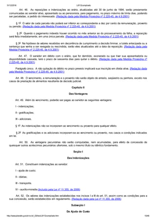 31/12/2016 L8112compilado
http://www.planalto.gov.br/ccivil_03/leis/L8112compilado.htm 10/46
        Art.  46.   As  reposições  e  indenizações  ao  erário,  atualizadas  até  30  de  junho  de  1994,  serão  previamente
comunicadas ao servidor ativo, aposentado ou ao pensionista, para pagamento, no prazo máximo de trinta dias, podendo
ser parceladas, a pedido do interessado. (Redação dada pela Medida Provisória nº 2.225­45, de 4.9.2001)
        § 1o  O valor de cada parcela não poderá ser inferior ao correspondente a dez por cento da remuneração, provento
ou pensão. (Redação dada pela Medida Provisória nº 2.225­45, de 4.9.2001)
        § 2o  Quando o pagamento indevido houver ocorrido no mês anterior ao do processamento da folha, a reposição
será feita imediatamente, em uma única parcela. (Redação dada pela Medida Provisória nº 2.225­45, de 4.9.2001)
        § 3o  Na hipótese de valores recebidos em decorrência de cumprimento a decisão liminar, a tutela antecipada ou a
sentença que venha a ser revogada ou rescindida, serão eles atualizados até a data da reposição. (Redação dada pela
Medida Provisória nº 2.225­45, de 4.9.2001)
                Art.  47.    O  servidor  em  débito  com  o  erário,  que  for  demitido,  exonerado  ou  que  tiver  sua  aposentadoria  ou
disponibilidade cassada, terá o prazo de sessenta dias para quitar o débito. (Redação dada pela Medida Provisória nº
2.225­45, de 4.9.2001)
        Parágrafo único.  A não quitação do débito no prazo previsto implicará sua inscrição em dívida ativa. (Redação dada
pela Medida Provisória nº 2.225­45, de 4.9.2001)
        Art. 48.  O vencimento, a remuneração e o provento não serão objeto de arresto, seqüestro ou penhora, exceto nos
casos de prestação de alimentos resultante de decisão judicial.
Capítulo II
Das Vantagens
        Art. 49.  Além do vencimento, poderão ser pagas ao servidor as seguintes vantagens:
        I ­ indenizações;
        II ­ gratificações;
        III ­ adicionais.
        § 1o  As indenizações não se incorporam ao vencimento ou provento para qualquer efeito.
        § 2o  As gratificações e os adicionais incorporam­se ao vencimento ou provento, nos casos e condições indicados
em lei.
                Art.  50.    As  vantagens  pecuniárias  não  serão  computadas,  nem  acumuladas,  para  efeito  de  concessão  de
quaisquer outros acréscimos pecuniários ulteriores, sob o mesmo título ou idêntico fundamento.
Seção I
Das Indenizações
        Art. 51.  Constituem indenizações ao servidor:
        I ­ ajuda de custo;
        II ­ diárias;
        III ­ transporte.
        IV ­ auxílio­moradia.(Incluído pela Lei nº 11.355, de 2006)
        Art. 52.  Os valores das indenizações estabelecidas nos incisos I a III do art. 51, assim como as condições para a
sua concessão, serão estabelecidos em regulamento. (Redação dada pela Lei nº 11.355, de 2006)
Subseção I
Da Ajuda de Custo
 