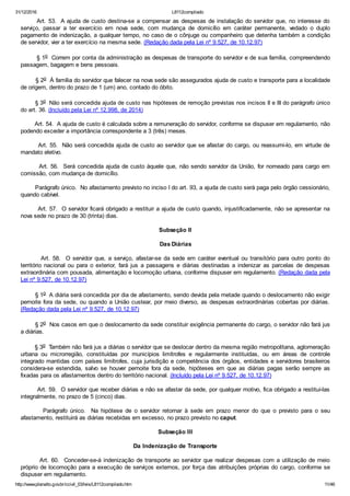 31/12/2016 L8112compilado
http://www.planalto.gov.br/ccivil_03/leis/L8112compilado.htm 11/46
       Art. 53.  A ajuda de custo destina­se a compensar as despesas de instalação do servidor que, no interesse do
serviço,  passar  a  ter  exercício  em  nova  sede,  com  mudança  de  domicílio  em  caráter  permanente,  vedado  o  duplo
pagamento de indenização, a qualquer tempo, no caso de o cônjuge ou companheiro que detenha também a condição
de servidor, vier a ter exercício na mesma sede. (Redação dada pela Lei nº 9.527, de 10.12.97)
        § 1o  Correm por conta da administração as despesas de transporte do servidor e de sua família, compreendendo
passagem, bagagem e bens pessoais.
        § 2o  À família do servidor que falecer na nova sede são assegurados ajuda de custo e transporte para a localidade
de origem, dentro do prazo de 1 (um) ano, contado do óbito.
        § 3o  Não será concedida ajuda de custo nas hipóteses de remoção previstas nos incisos II e III do parágrafo único
do art. 36. (Incluído pela Lei nº 12.998, de 2014)
        Art. 54.  A ajuda de custo é calculada sobre a remuneração do servidor, conforme se dispuser em regulamento, não
podendo exceder a importância correspondente a 3 (três) meses.
        Art. 55.  Não será concedida ajuda de custo ao servidor que se afastar do cargo, ou reassumi­lo, em virtude de
mandato eletivo.
        Art. 56.  Será concedida ajuda de custo àquele que, não sendo servidor da União, for nomeado para cargo em
comissão, com mudança de domicílio.
        Parágrafo único.  No afastamento previsto no inciso I do art. 93, a ajuda de custo será paga pelo órgão cessionário,
quando cabível.
        Art. 57.  O servidor ficará obrigado a restituir a ajuda de custo quando, injustificadamente, não se apresentar na
nova sede no prazo de 30 (trinta) dias.
Subseção II
Das Diárias
               Art.  58.    O  servidor  que,  a  serviço,  afastar­se  da  sede  em  caráter  eventual  ou  transitório  para  outro  ponto  do
território  nacional  ou  para  o  exterior,  fará  jus  a  passagens  e  diárias  destinadas  a  indenizar  as  parcelas  de  despesas
extraordinária com pousada, alimentação e locomoção urbana, conforme dispuser em regulamento. (Redação dada pela
Lei nº 9.527, de 10.12.97)
        § 1o  A diária será concedida por dia de afastamento, sendo devida pela metade quando o deslocamento não exigir
pernoite fora da sede, ou quando a União custear, por meio diverso, as despesas extraordinárias cobertas por diárias.
(Redação dada pela Lei nº 9.527, de 10.12.97)
        § 2o  Nos casos em que o deslocamento da sede constituir exigência permanente do cargo, o servidor não fará jus
a diárias.
        § 3o  Também não fará jus a diárias o servidor que se deslocar dentro da mesma região metropolitana, aglomeração
urbana  ou  microrregião,  constituídas  por  municípios  limítrofes  e  regularmente  instituídas,  ou  em  áreas  de  controle
integrado mantidas com países limítrofes, cuja jurisdição e competência dos órgãos, entidades e servidores brasileiros
considera­se  estendida,  salvo  se  houver  pernoite  fora  da  sede,  hipóteses  em  que  as  diárias  pagas  serão  sempre  as
fixadas para os afastamentos dentro do território nacional. (Incluído pela Lei nº 9.527, de 10.12.97)
        Art. 59.  O servidor que receber diárias e não se afastar da sede, por qualquer motivo, fica obrigado a restituí­las
integralmente, no prazo de 5 (cinco) dias.
                Parágrafo  único.    Na  hipótese  de  o  servidor  retornar  à  sede  em  prazo  menor  do  que  o  previsto  para  o  seu
afastamento, restituirá as diárias recebidas em excesso, no prazo previsto no caput.
Subseção III
Da Indenização de Transporte
        Art. 60.  Conceder­se­á indenização de transporte ao servidor que realizar despesas com a utilização de meio
próprio de locomoção para a execução de serviços externos, por força das atribuições próprias do cargo, conforme se
dispuser em regulamento.
 