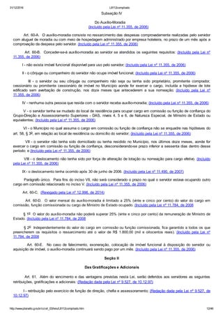 31/12/2016 L8112compilado
http://www.planalto.gov.br/ccivil_03/leis/L8112compilado.htm 12/46
Subseção IV
Do Auxílio­Moradia
(Incluído pela Lei nº 11.355, de 2006)
        Art. 60­A.  O auxílio­moradia consiste no ressarcimento das despesas comprovadamente realizadas pelo servidor
com aluguel de moradia ou com meio de hospedagem administrado por empresa hoteleira, no prazo de um mês após a
comprovação da despesa pelo servidor. (Incluído pela Lei nº 11.355, de 2006)
        Art. 60­B.  Conceder­se­á auxílio­moradia ao servidor se atendidos os seguintes requisitos: (Incluído pela Lei nº
11.355, de 2006)
        I ­ não exista imóvel funcional disponível para uso pelo servidor; (Incluído pela Lei nº 11.355, de 2006)
        II ­ o cônjuge ou companheiro do servidor não ocupe imóvel funcional; (Incluído pela Lei nº 11.355, de 2006)
                III  ­  o  servidor  ou  seu  cônjuge  ou  companheiro  não  seja  ou  tenha  sido  proprietário,  promitente  comprador,
cessionário  ou  promitente  cessionário  de  imóvel  no  Município  aonde  for  exercer  o  cargo,  incluída  a  hipótese  de  lote
edificado  sem  averbação  de  construção,  nos  doze  meses  que  antecederem  a  sua  nomeação;  (Incluído  pela  Lei  nº
11.355, de 2006)
        IV ­ nenhuma outra pessoa que resida com o servidor receba auxílio­moradia; (Incluído pela Lei nº 11.355, de 2006)
        V ­ o servidor tenha se mudado do local de residência para ocupar cargo em comissão ou função de confiança do
Grupo­Direção e Assessoramento Superiores ­ DAS, níveis 4, 5 e 6, de Natureza Especial, de Ministro de Estado ou
equivalentes; (Incluído pela Lei nº 11.355, de 2006)
        VI ­ o Município no qual assuma o cargo em comissão ou função de confiança não se enquadre nas hipóteses do
art. 58, § 3o, em relação ao local de residência ou domicílio do servidor; (Incluído pela Lei nº 11.355, de 2006)
        VII ­ o servidor não tenha sido domiciliado ou tenha residido no Município, nos últimos doze meses, aonde for
exercer o cargo em comissão ou função de confiança, desconsiderando­se prazo inferior a sessenta dias dentro desse
período; e (Incluído pela Lei nº 11.355, de 2006)
        VIII ­ o deslocamento não tenha sido por força de alteração de lotação ou nomeação para cargo efetivo. (Incluído
pela Lei nº 11.355, de 2006)
        IX ­ o deslocamento tenha ocorrido após 30 de junho de 2006. (Incluído pela Lei nº 11.490, de 2007)
        Parágrafo único.  Para fins do inciso VII, não será considerado o prazo no qual o servidor estava ocupando outro
cargo em comissão relacionado no inciso V. (Incluído pela Lei nº 11.355, de 2006)
         Art. 60­C.  (Revogado pela Lei nº 12.998, de 2014)
        Art. 60­D.  O valor mensal do auxílio­moradia é limitado a 25% (vinte e cinco por cento) do valor do cargo em
comissão, função comissionada ou cargo de Ministro de Estado ocupado. (Incluído pela Lei nº 11.784, de 2008
        § 1o  O valor do auxílio­moradia não poderá superar 25% (vinte e cinco por cento) da remuneração de Ministro de
Estado. (Incluído pela Lei nº 11.784, de 2008
        § 2o  Independentemente do valor do cargo em comissão ou função comissionada, fica garantido a todos os que
preencherem  os  requisitos  o  ressarcimento  até  o  valor  de  R$  1.800,00  (mil  e  oitocentos  reais).  (Incluído  pela  Lei  nº
11.784, de 2008
                Art.  60­E.    No  caso  de  falecimento,  exoneração,  colocação  de  imóvel  funcional  à  disposição  do  servidor  ou
aquisição de imóvel, o auxílio­moradia continuará sendo pago por um mês. (Incluído pela Lei nº 11.355, de 2006)
Seção II
Das Gratificações e Adicionais
        Art. 61.  Além do vencimento e das vantagens previstas nesta Lei, serão deferidos aos servidores as seguintes
retribuições, gratificações e adicionais: (Redação dada pela Lei nº 9.527, de 10.12.97)
        I ­ retribuição pelo exercício de função de direção, chefia e assessoramento; (Redação dada pela Lei nº 9.527, de
10.12.97)
 