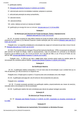 31/12/2016 L8112compilado
http://www.planalto.gov.br/ccivil_03/leis/L8112compilado.htm 13/46
        II ­ gratificação natalina;
        III ­ (Revogado pela Medida Provisória nº 2.225­45, de 4.9.2001)
        IV ­ adicional pelo exercício de atividades insalubres, perigosas ou penosas;
        V ­ adicional pela prestação de serviço extraordinário;
        VI ­ adicional noturno;
        VII ­ adicional de férias;
        VIII ­ outros, relativos ao local ou à natureza do trabalho.
        IX ­ gratificação por encargo de curso ou concurso. (Incluído pela Lei nº 11.314 de 2006)
Subseção I
Da Retribuição pelo Exercício de Função de Direção, Chefia e Assessoramento 
(Redação dada pela Lei nº 9.527, de 10.12.97)
       Art. 62.  Ao servidor ocupante de cargo efetivo investido em função de direção, chefia ou assessoramento, cargo de
provimento  em  comissão  ou  de  Natureza  Especial  é  devida  retribuição  pelo  seu  exercício.(Redação  dada  pela  Lei  nº
9.527, de 10.12.97)
        Parágrafo único. Lei específica estabelecerá a remuneração dos cargos em comissão de que trata o inciso II do art.
9o. (Redação dada pela Lei nº 9.527, de 10.12.97)
        Art. 62­A. Fica transformada em Vantagem Pessoal Nominalmente Identificada ­ VPNI a incorporação da retribuição
pelo  exercício  de  função  de  direção,  chefia  ou  assessoramento,  cargo  de  provimento  em  comissão  ou  de  Natureza
Especial a que se referem os arts. 3o e 10 da Lei no 8.911, de 11 de julho de 1994, e o art. 3o da Lei no 9.624, de 2 de
abril de 1998. (Incluído pela Medida Provisória nº 2.225­45, de 4.9.2001)
                Parágrafo  único.    A  VPNI  de  que  trata  o  caput  deste  artigo  somente  estará  sujeita  às  revisões  gerais  de
remuneração dos servidores públicos federais. (Incluído pela Medida Provisória nº 2.225­45, de 4.9.2001)
Subseção II
Da Gratificação Natalina
        Art. 63.  A gratificação natalina corresponde a 1/12 (um doze avos) da remuneração a que o servidor fizer jus no
mês de dezembro, por mês de exercício no respectivo ano.
        Parágrafo único. A fração igual ou superior a 15 (quinze) dias será considerada como mês integral.
        Art. 64.  A gratificação será paga até o dia 20 (vinte) do mês de dezembro de cada ano.
        Parágrafo único. (VETADO).
        Art. 65.  O servidor exonerado perceberá sua gratificação natalina, proporcionalmente aos meses de exercício,
calculada sobre a remuneração do mês da exoneração.
        Art. 66.  A gratificação natalina não será considerada para cálculo de qualquer vantagem pecuniária.
Subseção III
Do Adicional por Tempo de Serviço
                Art.  67.  (Revogado  pela  Medida  Provisória  nº  2.225­45,  de  2001,  respeitadas  as  situações  constituídas  até
8.3.1999)
        Subseção IV
Dos Adicionais de Insalubridade, Periculosidade ou Atividades Penosas
 