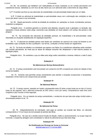 31/12/2016 L8112compilado
http://www.planalto.gov.br/ccivil_03/leis/L8112compilado.htm 14/46
       Art. 68.  Os servidores que trabalhem com habitualidade em locais insalubres ou em contato permanente com
substâncias tóxicas, radioativas ou com risco de vida, fazem jus a um adicional sobre o vencimento do cargo efetivo.
        § 1o  O servidor que fizer jus aos adicionais de insalubridade e de periculosidade deverá optar por um deles.
        § 2o  O direito ao adicional de insalubridade ou periculosidade cessa com a eliminação das condições ou dos
riscos que deram causa a sua concessão.
        Art. 69.  Haverá permanente controle da atividade de servidores em operações ou locais considerados penosos,
insalubres ou perigosos.
        Parágrafo único.  A servidora gestante ou lactante será afastada, enquanto durar a gestação e a lactação, das
operações e locais previstos neste artigo, exercendo suas atividades em local salubre e em serviço não penoso e não
perigoso.
                Art.  70.    Na  concessão  dos  adicionais  de  atividades  penosas,  de  insalubridade  e  de  periculosidade,  serão
observadas as situações estabelecidas em legislação específica.
        Art. 71.  O adicional de atividade penosa será devido aos servidores em exercício em zonas de fronteira ou em
localidades cujas condições de vida o justifiquem, nos termos, condições e limites fixados em regulamento.
        Art. 72.  Os locais de trabalho e os servidores que operam com Raios X ou substâncias radioativas serão mantidos
sob  controle  permanente,  de  modo  que  as  doses  de  radiação  ionizante  não  ultrapassem  o  nível  máximo  previsto  na
legislação própria.
        Parágrafo único.  Os servidores a que se refere este artigo serão submetidos a exames médicos a cada 6 (seis)
meses.
Subseção V
Do Adicional por Serviço Extraordinário
        Art. 73.  O serviço extraordinário será remunerado com acréscimo de 50% (cinqüenta por cento) em relação à hora
normal de trabalho.
               Art.  74.    Somente  será  permitido  serviço  extraordinário  para  atender  a  situações  excepcionais  e  temporárias,
respeitado o limite máximo de 2 (duas) horas por jornada.
Subseção VI
Do Adicional Noturno
        Art. 75.  O serviço noturno, prestado em horário compreendido entre 22 (vinte e duas) horas de um dia e 5 (cinco)
horas  do  dia  seguinte,  terá  o  valor­hora  acrescido  de  25%  (vinte  e  cinco  por  cento),  computando­se  cada  hora  como
cinqüenta e dois minutos e trinta segundos.
        Parágrafo único.  Em se tratando de serviço extraordinário, o acréscimo de que trata este artigo incidirá sobre a
remuneração prevista no art. 73.
Subseção VII
Do Adicional de Férias
                Art.  76.    Independentemente  de  solicitação,  será  pago  ao  servidor,  por  ocasião  das  férias,  um  adicional
correspondente a 1/3 (um terço) da remuneração do período das férias.
        Parágrafo único.  No caso de o servidor exercer função de direção, chefia ou assessoramento, ou ocupar cargo em
comissão, a respectiva vantagem será considerada no cálculo do adicional de que trata este artigo.
Subseção VIII
Da Gratificação por Encargo de Curso ou Concurso
(Incluído pela Lei nº 11.314 de 2006)
 