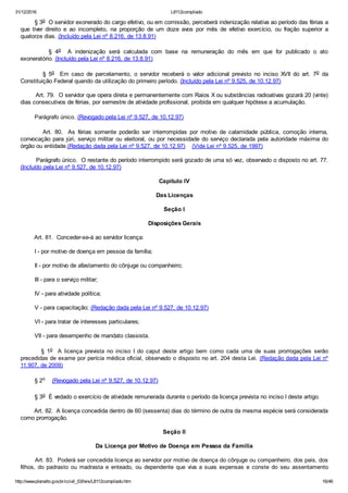 31/12/2016 L8112compilado
http://www.planalto.gov.br/ccivil_03/leis/L8112compilado.htm 16/46
        § 3o  O servidor exonerado do cargo efetivo, ou em comissão, perceberá indenização relativa ao período das férias a
que  tiver  direito  e  ao  incompleto,  na  proporção  de  um  doze  avos  por  mês  de  efetivo  exercício,  ou  fração  superior  a
quatorze dias. (Incluído pela Lei nº 8.216, de 13.8.91)
                §  4o    A  indenização  será  calculada  com  base  na  remuneração  do  mês  em  que  for  publicado  o  ato
exoneratório. (Incluído pela Lei nº 8.216, de 13.8.91)
                §  5o    Em  caso  de  parcelamento,  o  servidor  receberá  o  valor  adicional  previsto  no  inciso  XVII  do  art.  7o  da
Constituição Federal quando da utilização do primeiro período. (Incluído pela Lei nº 9.525, de 10.12.97)
        Art. 79.  O servidor que opera direta e permanentemente com Raios X ou substâncias radioativas gozará 20 (vinte)
dias consecutivos de férias, por semestre de atividade profissional, proibida em qualquer hipótese a acumulação.
        Parágrafo único. (Revogado pela Lei nº 9.527, de 10.12.97)
               Art.  80.   As  férias  somente  poderão  ser  interrompidas  por  motivo  de  calamidade  pública,  comoção  interna,
convocação para júri, serviço militar ou eleitoral, ou por necessidade do serviço declarada pela autoridade máxima do
órgão ou entidade.(Redação dada pela Lei nº 9.527, de 10.12.97)    (Vide Lei nº 9.525, de 1997)
        Parágrafo único.  O restante do período interrompido será gozado de uma só vez, observado o disposto no art. 77.
(Incluído pela Lei nº 9.527, de 10.12.97)
Capítulo IV
Das Licenças
Seção I
Disposições Gerais
        Art. 81.  Conceder­se­á ao servidor licença:
        I ­ por motivo de doença em pessoa da família;
        II ­ por motivo de afastamento do cônjuge ou companheiro;
        III ­ para o serviço militar;
        IV ­ para atividade política;
        V ­ para capacitação; (Redação dada pela Lei nº 9.527, de 10.12.97)
        VI ­ para tratar de interesses particulares;
        VII ­ para desempenho de mandato classista.
                §  1o    A  licença  prevista  no  inciso  I  do  caput  deste  artigo  bem  como  cada  uma  de  suas  prorrogações  serão
precedidas de exame por perícia médica oficial, observado o disposto no art. 204 desta Lei. (Redação dada pela Lei nº
11.907, de 2009)
        § 2o    (Revogado pela Lei nº 9.527, de 10.12.97)
        § 3o  É vedado o exercício de atividade remunerada durante o período da licença prevista no inciso I deste artigo.
        Art. 82.  A licença concedida dentro de 60 (sessenta) dias do término de outra da mesma espécie será considerada
como prorrogação.
Seção II
Da Licença por Motivo de Doença em Pessoa da Família
        Art. 83.  Poderá ser concedida licença ao servidor por motivo de doença do cônjuge ou companheiro, dos pais, dos
filhos, do padrasto  ou  madrasta  e  enteado,  ou  dependente  que  viva  a  suas  expensas  e  conste  do  seu  assentamento
 