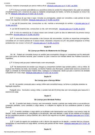 31/12/2016 L8112compilado
http://www.planalto.gov.br/ccivil_03/leis/L8112compilado.htm 17/46
funcional, mediante comprovação por perícia médica oficial. (Redação dada pela Lei nº 11.907, de 2009)
        § 1o  A licença somente será deferida se a assistência direta do servidor for indispensável e não puder ser prestada
simultaneamente com o exercício do cargo ou mediante compensação de horário, na forma do disposto no inciso II do
art. 44. (Redação dada pela Lei nº 9.527, de 10.12.97)       
§ 2o  A licença de que trata o caput, incluídas  as  prorrogações,  poderá  ser  concedida  a  cada  período  de  doze
meses nas seguintes condições: (Redação dada pela Lei nº 12.269, de 2010)
I ­ por até 60 (sessenta) dias, consecutivos ou não, mantida a remuneração do servidor; e (Incluído pela  Lei  nº
12.269, de 2010)
II ­ por até 90 (noventa) dias, consecutivos ou não, sem remuneração.  (Incluído pela Lei nº 12.269, de 2010)
§ 3o  O início do interstício de 12 (doze) meses será contado a partir da data do deferimento da primeira licença
concedida. (Incluído pela Lei nº 12.269, de 2010)
§ 4o  A soma das licenças remuneradas e das licenças não remuneradas, incluídas as respectivas prorrogações,
concedidas em um mesmo período de 12 (doze) meses, observado o disposto no § 3o, não poderá ultrapassar os limites
estabelecidos nos incisos I e II do § 2o. (Incluído pela Lei nº 12.269, de 2010)
Seção III
Da Licença por Motivo de Afastamento do Cônjuge
        Art. 84.  Poderá ser concedida licença ao servidor para acompanhar cônjuge ou companheiro que foi deslocado
para outro ponto do território nacional, para o exterior ou para o exercício de mandato eletivo dos Poderes Executivo e
Legislativo.
        § 1o  A licença será por prazo indeterminado e sem remuneração.
         § 2o  No deslocamento de servidor cujo cônjuge ou companheiro também seja servidor público, civil ou militar, de
qualquer dos Poderes da União, dos Estados, do Distrito Federal e dos Municípios, poderá haver exercício provisório em
órgão ou entidade da Administração Federal direta, autárquica ou fundacional, desde que para o exercício de atividade
compatível com o seu cargo. (Redação dada pela Lei nº 9.527, de 10.12.97)
Seção IV
Da Licença para o Serviço Militar
        Art. 85.  Ao servidor convocado para o serviço militar será concedida licença, na forma e condições previstas na     
legislação específica.
        Parágrafo único.  Concluído o serviço militar, o servidor terá até 30 (trinta) dias sem remuneração para reassumir o
exercício do cargo.
Seção V
Da Licença para Atividade Política
        Art. 86.  O servidor terá direito a licença, sem remuneração, durante o período que mediar entre a sua escolha em
convenção  partidária,  como  candidato  a  cargo  eletivo,  e  a  véspera  do  registro  de  sua  candidatura  perante  a  Justiça
Eleitoral.
        § 1o  O servidor candidato a cargo eletivo na localidade onde desempenha suas funções e que exerça cargo de
direção, chefia, assessoramento, arrecadação ou fiscalização, dele será afastado, a partir do dia imediato ao do registro
de sua candidatura perante a Justiça Eleitoral, até o décimo dia seguinte ao do pleito. (Redação dada pela Lei nº 9.527,
de 10.12.97)
        § 2o  A partir do registro da candidatura e até o décimo dia seguinte ao da eleição, o servidor fará jus à licença,
assegurados os vencimentos do cargo efetivo, somente pelo período de três meses. (Redação dada pela Lei nº 9.527, de
10.12.97)
Seção VI
 
