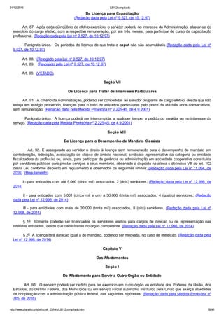 31/12/2016 L8112compilado
http://www.planalto.gov.br/ccivil_03/leis/L8112compilado.htm 18/46
Da Licença para Capacitação
(Redação dada pela Lei nº 9.527, de 10.12.97)
        Art. 87.  Após cada qüinqüênio de efetivo exercício, o servidor poderá, no interesse da Administração, afastar­se do
exercício do cargo efetivo, com a respectiva remuneração, por até três meses, para participar de curso de capacitação
profissional. (Redação dada pela Lei nº 9.527, de 10.12.97)
        Parágrafo único.  Os períodos de licença de que trata o caput não são acumuláveis.(Redação dada pela Lei nº
9.527, de 10.12.97)
        Art. 88.  (Revogado pela Lei nº 9.527, de 10.12.97)
        Art. 89.   (Revogado pela Lei nº 9.527, de 10.12.97)
        Art. 90.  (VETADO).
Seção VII
Da Licença para Tratar de Interesses Particulares
        Art. 91.  A critério da Administração, poderão ser concedidas ao servidor ocupante de cargo efetivo, desde que não
esteja em estágio probatório, licenças para o trato de assuntos particulares pelo prazo de até três anos consecutivos,
sem remuneração. (Redação dada pela Medida Provisória nº 2.225­45, de 4.9.2001)
        Parágrafo único.  A licença poderá ser interrompida, a qualquer tempo, a pedido do servidor ou no interesse do
serviço. (Redação dada pela Medida Provisória nº 2.225­45, de 4.9.2001)
        Seção VIII
Da Licença para o Desempenho de Mandato Classista
                 Art.  92.  É  assegurado  ao  servidor  o  direito  à  licença  sem  remuneração  para  o  desempenho  de  mandato  em
confederação,  federação,  associação  de  classe  de  âmbito  nacional,  sindicato  representativo  da  categoria  ou  entidade
fiscalizadora da profissão ou, ainda, para participar de gerência ou administração em sociedade cooperativa constituída
por servidores públicos para prestar serviços a seus membros, observado o disposto na alínea c do inciso VIII do art. 102
desta Lei, conforme disposto em regulamento e observados os seguintes limites: (Redação dada pela Lei nº 11.094, de
2005)  (Regulamento)
        I ­ para entidades com até 5.000 (cinco mil) associados, 2 (dois) servidores; (Redação dada pela Lei nº 12.998, de
2014)
II ­ para entidades com 5.001 (cinco mil e um) a 30.000 (trinta mil) associados, 4 (quatro) servidores;  (Redação
dada pela Lei nº 12.998, de 2014)
III  ­  para  entidades  com  mais  de  30.000  (trinta  mil)  associados,  8  (oito)  servidores.  (Redação  dada  pela  Lei  nº
12.998, de 2014)
§  1o    Somente  poderão  ser  licenciados  os  servidores  eleitos  para  cargos  de  direção  ou  de  representação  nas
referidas entidades, desde que cadastradas no órgão competente. (Redação dada pela Lei nº 12.998, de 2014)
§ 2o  A licença terá duração igual à do mandato, podendo ser renovada, no caso de reeleição. (Redação dada pela
Lei nº 12.998, de 2014)
Capítulo V
Dos Afastamentos
Seção I
Do Afastamento para Servir a Outro Órgão ou Entidade
        Art. 93.  O servidor poderá ser cedido para ter exercício em outro órgão ou entidade dos Poderes da União, dos
Estados, do Distrito Federal, dos Municípios ou em serviço social autônomo instituído pela União que exerça atividades
de cooperação com a administração pública federal, nas seguintes hipóteses: (Redação dada pela Medida Provisória nº
765, de 2016)
 