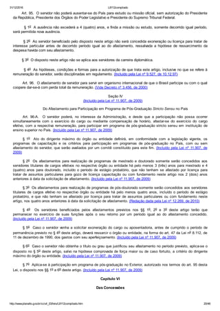 31/12/2016 L8112compilado
http://www.planalto.gov.br/ccivil_03/leis/L8112compilado.htm 20/46
       Art. 95.  O servidor não poderá ausentar­se do País para estudo ou missão oficial, sem autorização do Presidente
da República, Presidente dos Órgãos do Poder Legislativo e Presidente do Supremo Tribunal Federal.
        § 1o  A ausência não excederá a 4 (quatro) anos, e finda a missão ou estudo, somente decorrido igual período,
será permitida nova ausência.
        § 2o  Ao servidor beneficiado pelo disposto neste artigo não será concedida exoneração ou licença para tratar de
interesse  particular  antes  de  decorrido  período  igual  ao  do  afastamento,  ressalvada  a  hipótese  de  ressarcimento  da
despesa havida com seu afastamento.
        § 3o  O disposto neste artigo não se aplica aos servidores da carreira diplomática.
        § 4o  As hipóteses, condições e formas para a autorização de que trata este artigo, inclusive no que se refere à
remuneração do servidor, serão disciplinadas em regulamento. (Incluído pela Lei nº 9.527, de 10.12.97)
        Art. 96.  O afastamento de servidor para servir em organismo internacional de que o Brasil participe ou com o qual
coopere dar­se­á com perda total da remuneração. (Vide Decreto nº 3.456, de 2000)
Seção IV
(Incluído pela Lei nº 11.907, de 2009)
Do Afastamento para Participação em Programa de Pós­Graduação Stricto Sensu no País
Art.  96­A.    O  servidor  poderá,  no  interesse  da  Administração,  e  desde  que  a  participação  não  possa  ocorrer
simultaneamente  com  o  exercício  do  cargo  ou  mediante  compensação  de  horário,  afastar­se  do  exercício  do  cargo
efetivo, com a respectiva remuneração, para participar em programa de pós­graduação stricto sensu em  instituição  de
ensino superior no País. (Incluído pela Lei nº 11.907, de 2009)
§  1o    Ato  do  dirigente  máximo  do  órgão  ou  entidade  definirá,  em  conformidade  com  a  legislação  vigente,  os
programas  de  capacitação  e  os  critérios  para  participação  em  programas  de  pós­graduação  no  País,  com  ou  sem
afastamento do servidor, que serão avaliados por um comitê constituído para este fim. (Incluído pela Lei nº 11.907, de
2009)
§ 2o    Os  afastamentos  para  realização  de  programas  de  mestrado  e  doutorado  somente  serão  concedidos  aos
servidores titulares de cargos efetivos no respectivo órgão ou entidade há pelo menos 3 (três) anos para mestrado e 4
(quatro)  anos  para  doutorado,  incluído  o  período  de  estágio  probatório,  que  não  tenham  se  afastado  por  licença  para
tratar  de  assuntos  particulares  para  gozo  de  licença  capacitação  ou  com  fundamento  neste  artigo  nos  2  (dois)  anos
anteriores à data da solicitação de afastamento. (Incluído pela Lei nº 11.907, de 2009)
§ 3o  Os afastamentos para realização de programas de pós­doutorado somente serão concedidos aos servidores
titulares  de  cargos  efetivo  no  respectivo  órgão  ou  entidade  há  pelo  menos  quatro  anos,  incluído  o  período  de  estágio
probatório, e que  não  tenham  se  afastado  por  licença  para  tratar  de  assuntos  particulares  ou  com  fundamento  neste
artigo, nos quatro anos anteriores à data da solicitação de afastamento. (Redação dada pela Lei nº 12.269, de 2010)
§  4o    Os  servidores  beneficiados  pelos  afastamentos  previstos  nos  §§  1o,  2o  e  3o  deste  artigo  terão  que
permanecer  no  exercício  de  suas  funções  após  o  seu  retorno  por  um  período  igual  ao  do  afastamento  concedido.
(Incluído pela Lei nº 11.907, de 2009)
§ 5o    Caso  o  servidor  venha  a  solicitar  exoneração  do  cargo  ou  aposentadoria,  antes  de  cumprido  o  período  de
permanência previsto no § 4o deste artigo, deverá ressarcir o órgão ou entidade, na forma do art. 47 da Lei no 8.112, de
11 de dezembro de 1990, dos gastos com seu aperfeiçoamento. (Incluído pela Lei nº 11.907, de 2009)
§ 6o  Caso o servidor não obtenha o título ou grau que justificou seu afastamento no período previsto, aplica­se o
disposto no § 5o deste artigo, salvo na hipótese comprovada de força maior ou de caso fortuito, a critério do dirigente
máximo do órgão ou entidade. (Incluído pela Lei nº 11.907, de 2009)
§ 7o  Aplica­se à participação em programa de pós­graduação no Exterior, autorizado nos termos do art. 95 desta
Lei, o disposto nos §§ 1o a 6o deste artigo. (Incluído pela Lei nº 11.907, de 2009)
Capítulo VI
Das Concessões
 