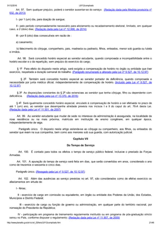 31/12/2016 L8112compilado
http://www.planalto.gov.br/ccivil_03/leis/L8112compilado.htm 21/46
        Art. 97.  Sem qualquer prejuízo, poderá o servidor ausentar­se do serviço:  (Redação dada pela Medida provisória nº
632, de 2013)
        I ­ por 1 (um) dia, para doação de sangue;
        II ­ pelo período comprovadamente necessário para alistamento ou recadastramento eleitoral, limitado, em qualquer
caso, a 2 (dois) dias; (Redação dada pela Lei nº 12.998, de 2014)
        III ­ por 8 (oito) dias consecutivos em razão de :
        a) casamento;
        b) falecimento do cônjuge, companheiro, pais, madrasta ou padrasto, filhos, enteados, menor sob guarda ou tutela
e irmãos.
        Art. 98.  Será concedido horário especial ao servidor estudante, quando comprovada a incompatibilidade entre o
horário escolar e o da repartição, sem prejuízo do exercício do cargo.
        § 1o  Para efeito do disposto neste artigo, será exigida a compensação de horário no órgão ou entidade que tiver
exercício, respeitada a duração semanal do trabalho. (Parágrafo renumerado e alterado pela Lei nº 9.527, de 10.12.97)
                §  2o    Também  será  concedido  horário  especial  ao  servidor  portador  de  deficiência,  quando  comprovada  a
necessidade  por  junta  médica  oficial,  independentemente  de  compensação  de  horário. (Incluído  pela  Lei  nº  9.527,  de
10.12.97)
        § 3o  As disposições constantes do § 2o são extensivas ao servidor que tenha cônjuge, filho ou dependente com
deficiência.     (Redação dada pela Lei nº 13.370, de 2016)
        § 4o  Será igualmente concedido horário especial, vinculado à compensação de horário a ser efetivada no prazo de
até  1  (um)  ano,  ao  servidor  que  desempenhe  atividade  prevista  nos  incisos  I  e  II  do  caput  do  art.  76­A  desta  Lei.
(Redação dada pela Lei nº 11.501, de 2007)
        Art. 99.  Ao servidor estudante que mudar de sede no interesse da administração é assegurada, na localidade da
nova  residência  ou  na  mais  próxima,  matrícula  em  instituição  de  ensino  congênere,  em  qualquer  época,
independentemente de vaga.
                Parágrafo  único.    O  disposto  neste  artigo  estende­se  ao  cônjuge  ou  companheiro,  aos  filhos,  ou  enteados  do
servidor que vivam na sua companhia, bem como aos menores sob sua guarda, com autorização judicial.
Capítulo VII
Do Tempo de Serviço
        Art. 100.  É contado para todos os efeitos o tempo de serviço público federal, inclusive o prestado às Forças
Armadas.
        Art. 101.  A apuração do tempo de serviço será feita em dias, que serão convertidos em anos, considerado o ano
como de trezentos e sessenta e cinco dias.
        Parágrafo único. (Revogado pela Lei nº 9.527, de 10.12.97)
        Art. 102.  Além das ausências ao serviço previstas no art. 97, são considerados como de efetivo exercício os
afastamentos em virtude de:
        I ­ férias;
        II ­ exercício de cargo em comissão ou equivalente, em órgão ou entidade dos Poderes da União, dos Estados,
Municípios e Distrito Federal;
                III  ­  exercício  de  cargo  ou  função  de  governo  ou  administração,  em  qualquer  parte  do  território  nacional,  por
nomeação do Presidente da República;
        IV ­ participação em programa de treinamento regularmente instituído ou em programa de pós­graduação stricto
sensu no País, conforme dispuser o regulamento; (Redação dada pela Lei nº 11.907, de 2009)
 