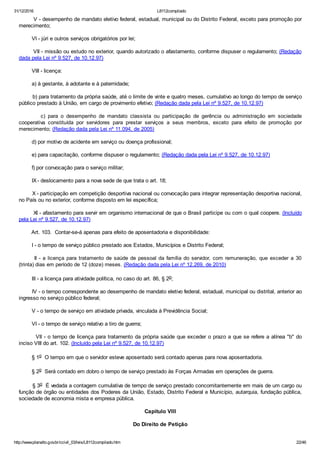 31/12/2016 L8112compilado
http://www.planalto.gov.br/ccivil_03/leis/L8112compilado.htm 22/46
        V ­ desempenho de mandato eletivo federal, estadual, municipal ou do Distrito Federal, exceto para promoção por
merecimento;
        VI ­ júri e outros serviços obrigatórios por lei;
        VII ­ missão ou estudo no exterior, quando autorizado o afastamento, conforme dispuser o regulamento; (Redação
dada pela Lei nº 9.527, de 10.12.97)
        VIII ­ licença:
        a) à gestante, à adotante e à paternidade;
        b) para tratamento da própria saúde, até o limite de vinte e quatro meses, cumulativo ao longo do tempo de serviço
público prestado à União, em cargo de provimento efetivo; (Redação dada pela Lei nº 9.527, de 10.12.97)
                c)  para  o  desempenho  de  mandato  classista  ou  participação  de  gerência  ou  administração  em  sociedade
cooperativa  constituída  por  servidores  para  prestar  serviços  a  seus  membros,  exceto  para  efeito  de  promoção  por
merecimento; (Redação dada pela Lei nº 11.094, de 2005)
        d) por motivo de acidente em serviço ou doença profissional;
        e) para capacitação, conforme dispuser o regulamento; (Redação dada pela Lei nº 9.527, de 10.12.97)
        f) por convocação para o serviço militar;
        IX ­ deslocamento para a nova sede de que trata o art. 18;
        X ­ participação em competição desportiva nacional ou convocação para integrar representação desportiva nacional,
no País ou no exterior, conforme disposto em lei específica;
        XI ­ afastamento para servir em organismo internacional de que o Brasil participe ou com o qual coopere. (Incluído
pela Lei nº 9.527, de 10.12.97)
        Art. 103.  Contar­se­á apenas para efeito de aposentadoria e disponibilidade:
        I ­ o tempo de serviço público prestado aos Estados, Municípios e Distrito Federal;
       II ­ a licença para tratamento de saúde de pessoal da família do servidor, com remuneração, que exceder a 30
(trinta) dias em período de 12 (doze) meses. (Redação dada pela Lei nº 12.269, de 2010)
        III ­ a licença para atividade política, no caso do art. 86, § 2o;
        IV ­ o tempo correspondente ao desempenho de mandato eletivo federal, estadual, municipal ou distrital, anterior ao
ingresso no serviço público federal;
        V ­ o tempo de serviço em atividade privada, vinculada à Previdência Social;
        VI ­ o tempo de serviço relativo a tiro de guerra;
        VII ­ o tempo de licença para tratamento da própria saúde que exceder o prazo a que se refere a alínea "b" do
inciso VIII do art. 102. (Incluído pela Lei nº 9.527, de 10.12.97)
        § 1o  O tempo em que o servidor esteve aposentado será contado apenas para nova aposentadoria.
        § 2o  Será contado em dobro o tempo de serviço prestado às Forças Armadas em operações de guerra.
        § 3o  É vedada a contagem cumulativa de tempo de serviço prestado concomitantemente em mais de um cargo ou
função de órgão ou entidades dos Poderes da União, Estado, Distrito Federal e Município, autarquia, fundação pública,
sociedade de economia mista e empresa pública.
Capítulo VIII
Do Direito de Petição
 