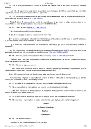 31/12/2016 L8112compilado
http://www.planalto.gov.br/ccivil_03/leis/L8112compilado.htm 23/46
        Art. 104.  É assegurado ao servidor o direito de requerer aos Poderes Públicos, em defesa de direito ou interesse
legítimo.
               Art.  105.    O  requerimento  será  dirigido  à  autoridade  competente  para  decidi­lo  e  encaminhado  por  intermédio
daquela a que estiver imediatamente subordinado o requerente.
        Art. 106.  Cabe pedido de reconsideração à autoridade que houver expedido o ato ou proferido a primeira decisão,
não podendo ser renovado. (Vide Lei nº 12.300, de 2010)
        Parágrafo único.  O requerimento e o pedido de reconsideração de que tratam os artigos anteriores deverão ser
despachados no prazo de 5 (cinco) dias e decididos dentro de 30 (trinta) dias.
        Art. 107.  Caberá recurso: (Vide Lei nº 12.300, de 2010)
        I ­ do indeferimento do pedido de reconsideração;
        II ­ das decisões sobre os recursos sucessivamente interpostos.
        § 1o  O recurso será dirigido à autoridade imediatamente superior à que tiver expedido o ato ou proferido a decisão,
e, sucessivamente, em escala ascendente, às demais autoridades.
                §  2o    O  recurso  será  encaminhado  por  intermédio  da  autoridade  a  que  estiver  imediatamente  subordinado  o
requerente.
        Art. 108.  O prazo para interposição de pedido de reconsideração ou de recurso é de 30 (trinta) dias, a contar da
publicação ou da ciência, pelo interessado, da decisão recorrida. (Vide Lei nº 12.300, de 2010)
        Art. 109.  O recurso poderá ser recebido com efeito suspensivo, a juízo da autoridade competente.
                Parágrafo  único.    Em  caso  de  provimento  do  pedido  de  reconsideração  ou  do  recurso,  os  efeitos  da  decisão
retroagirão à data do ato impugnado.
        Art. 110.  O direito de requerer prescreve:
        I ­ em 5 (cinco) anos, quanto aos atos de demissão e de cassação de aposentadoria ou disponibilidade, ou que
afetem interesse patrimonial e créditos resultantes das relações de trabalho;
        II ­ em 120 (cento e vinte) dias, nos demais casos, salvo quando outro prazo for fixado em lei.
        Parágrafo único.  O prazo de prescrição será contado da data da publicação do ato impugnado ou da data da
ciência pelo interessado, quando o ato não for publicado.
        Art. 111.  O pedido de reconsideração e o recurso, quando cabíveis, interrompem a prescrição.
        Art. 112.  A prescrição é de ordem pública, não podendo ser relevada pela administração.
        Art. 113.  Para o exercício do direito de petição, é assegurada vista do processo ou documento, na repartição, ao
servidor ou a procurador por ele constituído.
        Art. 114.  A administração deverá rever seus atos, a qualquer tempo, quando eivados de ilegalidade.
        Art. 115.  São fatais e improrrogáveis os prazos estabelecidos neste Capítulo, salvo motivo de força maior.
Título IV
Do Regime Disciplinar
Capítulo I
Dos Deveres
        Art. 116.  São deveres do servidor:
        I ­ exercer com zelo e dedicação as atribuições do cargo;
 