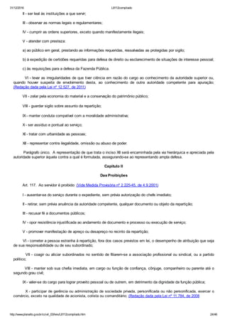 31/12/2016 L8112compilado
http://www.planalto.gov.br/ccivil_03/leis/L8112compilado.htm 24/46
        II ­ ser leal às instituições a que servir;
        III ­ observar as normas legais e regulamentares;
        IV ­ cumprir as ordens superiores, exceto quando manifestamente ilegais;
        V ­ atender com presteza:
        a) ao público em geral, prestando as informações requeridas, ressalvadas as protegidas por sigilo;
        b) à expedição de certidões requeridas para defesa de direito ou esclarecimento de situações de interesse pessoal;
        c) às requisições para a defesa da Fazenda Pública.
        VI ­ levar as irregularidades de que tiver ciência em razão do cargo ao conhecimento da autoridade superior ou,
quando  houver  suspeita  de  envolvimento  desta,  ao  conhecimento  de  outra  autoridade  competente  para  apuração;
(Redação dada pela Lei nº 12.527, de 2011)
        VII ­ zelar pela economia do material e a conservação do patrimônio público;
        VIII ­ guardar sigilo sobre assunto da repartição;
        IX ­ manter conduta compatível com a moralidade administrativa;
        X ­ ser assíduo e pontual ao serviço;
        XI ­ tratar com urbanidade as pessoas;
        XII ­ representar contra ilegalidade, omissão ou abuso de poder.
        Parágrafo único.  A representação de que trata o inciso XII será encaminhada pela via hierárquica e apreciada pela
autoridade superior àquela contra a qual é formulada, assegurando­se ao representando ampla defesa.
Capítulo II
Das Proibições
        Art. 117.  Ao servidor é proibido: (Vide Medida Provisória nº 2.225­45, de 4.9.2001)
        I ­ ausentar­se do serviço durante o expediente, sem prévia autorização do chefe imediato;
        II ­ retirar, sem prévia anuência da autoridade competente, qualquer documento ou objeto da repartição;
        III ­ recusar fé a documentos públicos;
        IV ­ opor resistência injustificada ao andamento de documento e processo ou execução de serviço;
        V ­ promover manifestação de apreço ou desapreço no recinto da repartição;
        VI ­ cometer a pessoa estranha à repartição, fora dos casos previstos em lei, o desempenho de atribuição que seja
de sua responsabilidade ou de seu subordinado;
        VII ­ coagir ou aliciar subordinados no sentido de filiarem­se a associação profissional ou sindical, ou a partido
político;
        VIII ­ manter sob sua chefia imediata, em cargo ou função de confiança, cônjuge, companheiro ou parente até o
segundo grau civil;
        IX ­ valer­se do cargo para lograr proveito pessoal ou de outrem, em detrimento da dignidade da função pública;
        X ­ participar de gerência ou administração de sociedade privada, personificada ou não personificada, exercer o
comércio, exceto na qualidade de acionista, cotista ou comanditário; (Redação dada pela Lei nº 11.784, de 2008
 