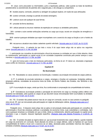 31/12/2016 L8112compilado
http://www.planalto.gov.br/ccivil_03/leis/L8112compilado.htm 25/46
        XI ­ atuar, como procurador ou intermediário, junto a repartições públicas, salvo quando se tratar de benefícios
previdenciários ou assistenciais de parentes até o segundo grau, e de cônjuge ou companheiro;
        XII ­ receber propina, comissão, presente ou vantagem de qualquer espécie, em razão de suas atribuições;
        XIII ­ aceitar comissão, emprego ou pensão de estado estrangeiro;
        XIV ­ praticar usura sob qualquer de suas formas;
        XV ­ proceder de forma desidiosa;
        XVI ­ utilizar pessoal ou recursos materiais da repartição em serviços ou atividades particulares;
        XVII ­ cometer a outro servidor atribuições estranhas ao cargo que ocupa, exceto em situações de emergência e
transitórias;
        XVIII ­ exercer quaisquer atividades que sejam incompatíveis com o exercício do cargo ou função e com o horário de
trabalho;
        XIX ­ recusar­se a atualizar seus dados cadastrais quando solicitado. (Incluído pela Lei nº 9.527, de 10.12.97)
                Parágrafo  único.    A  vedação  de  que  trata  o  inciso  X  do  caput  deste  artigo  não  se  aplica  nos  seguintes
casos: (Incluído pela Lei nº 11.784, de 2008
        I ­ participação nos conselhos de administração e fiscal de empresas ou entidades em que a União detenha, direta
ou indiretamente, participação no capital social ou em sociedade cooperativa constituída para prestar  serviços  a  seus
membros; e (Incluído pela Lei nº 11.784, de 2008
        II ­ gozo de licença para o trato de interesses particulares, na forma do art. 91 desta Lei, observada a legislação
sobre conflito de interesses. (Incluído pela Lei nº 11.784, de 2008
Capítulo III
Da Acumulação
       Art. 118.  Ressalvados os casos previstos na Constituição, é vedada a acumulação remunerada de cargos públicos.
        § 1o   A  proibição  de  acumular  estende­se  a  cargos,  empregos  e  funções  em  autarquias,  fundações  públicas,
empresas  públicas,  sociedades  de  economia  mista  da  União,  do  Distrito  Federal,  dos  Estados,  dos  Territórios  e  dos
Municípios.
        § 2o  A acumulação de cargos, ainda que lícita, fica condicionada à comprovação da compatibilidade de horários.
        § 3o  Considera­se acumulação proibida a percepção de vencimento de cargo ou emprego público efetivo com
proventos da inatividade, salvo quando os cargos de que decorram essas remunerações forem acumuláveis na atividade.
(Incluído pela Lei nº 9.527, de 10.12.97)
        Art. 119.  O servidor não poderá exercer mais de um cargo em comissão, exceto no caso previsto no parágrafo
único do art. 9o, nem ser remunerado pela participação em órgão de deliberação coletiva. (Redação dada pela Lei nº
9.527, de 10.12.97)
        Parágrafo único.  O disposto neste artigo não se aplica à remuneração devida pela participação em conselhos de
administração e fiscal das empresas públicas e sociedades de economia mista, suas subsidiárias e controladas, bem
como quaisquer empresas ou entidades em que a União, direta ou indiretamente, detenha participação no capital social,
observado  o  que,  a  respeito,  dispuser  legislação  específica.  (Redação  dada  pela  Medida  Provisória  nº  2.225­45,  de
4.9.2001)
        Art. 120.  O servidor vinculado ao regime desta Lei, que acumular licitamente dois cargos efetivos, quando investido
em cargo de provimento em comissão, ficará afastado de ambos os cargos efetivos, salvo na hipótese em que houver
compatibilidade de horário e local com o exercício de um deles, declarada pelas autoridades máximas dos órgãos ou
entidades envolvidos.(Redação dada pela Lei nº 9.527, de 10.12.97)
Capítulo IV
 