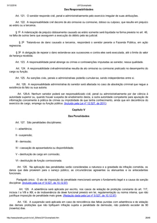 31/12/2016 L8112compilado
http://www.planalto.gov.br/ccivil_03/leis/L8112compilado.htm 26/46
Das Responsabilidades
        Art. 121.  O servidor responde civil, penal e administrativamente pelo exercício irregular de suas atribuições.
        Art. 122.  A responsabilidade civil decorre de ato omissivo ou comissivo, doloso ou culposo, que resulte em prejuízo
ao erário ou a terceiros.
        § 1o  A indenização de prejuízo dolosamente causado ao erário somente será liquidada na forma prevista no art. 46,
na falta de outros bens que assegurem a execução do débito pela via judicial.
                §  2o    Tratando­se  de  dano  causado  a  terceiros,  responderá  o  servidor  perante  a  Fazenda  Pública,  em  ação
regressiva.
        § 3o  A obrigação de reparar o dano estende­se aos sucessores e contra eles será executada, até o limite do valor
da herança recebida.
        Art. 123.  A responsabilidade penal abrange os crimes e contravenções imputadas ao servidor, nessa qualidade.
        Art. 124.  A responsabilidade civil­administrativa resulta de ato omissivo ou comissivo praticado no desempenho do
cargo ou função.
        Art. 125.  As sanções civis, penais e administrativas poderão cumular­se, sendo independentes entre si.
        Art. 126.  A responsabilidade administrativa do servidor será afastada no caso de absolvição criminal que negue a
existência do fato ou sua autoria.
              Art.  126­A.  Nenhum  servidor  poderá  ser  responsabilizado  civil,  penal  ou  administrativamente  por  dar  ciência  à
autoridade superior ou, quando houver suspeita de envolvimento desta, a outra autoridade competente para apuração de
informação concernente à prática de crimes ou improbidade de que tenha conhecimento, ainda que em decorrência do
exercício de cargo, emprego ou função pública. (Incluído pela Lei nº 12.527, de 2011)
Capítulo V
Das Penalidades
        Art. 127.  São penalidades disciplinares:
        I ­ advertência;
        II ­ suspensão;
        III ­ demissão;
        IV ­ cassação de aposentadoria ou disponibilidade;
        V ­ destituição de cargo em comissão;
        VI ­ destituição de função comissionada.
        Art. 128.  Na aplicação das penalidades serão consideradas a natureza e a gravidade da infração cometida, os
danos  que  dela  provierem  para  o  serviço  público,  as  circunstâncias  agravantes  ou  atenuantes  e  os  antecedentes
funcionais.
        Parágrafo único.  O ato de imposição da penalidade mencionará sempre o fundamento legal e a causa da sanção
disciplinar. (Incluído pela Lei nº 9.527, de 10.12.97)
         Art. 129.  A advertência será aplicada por escrito, nos casos de violação de proibição constante do art. 117,
incisos I a VIII e XIX, e de inobservância de dever funcional previsto em lei, regulamentação ou norma interna, que não
justifique imposição de penalidade mais grave. (Redação dada pela Lei nº 9.527, de 10.12.97)
         Art. 130.  A suspensão será aplicada em caso de reincidência das faltas punidas com advertência e de violação
das  demais  proibições  que  não  tipifiquem  infração  sujeita  a  penalidade  de  demissão,  não  podendo  exceder  de  90
(noventa) dias.
 