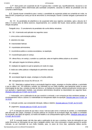 31/12/2016 L8112compilado
http://www.planalto.gov.br/ccivil_03/leis/L8112compilado.htm 27/46
        § 1o  Será punido com suspensão de até 15 (quinze) dias o servidor que, injustificadamente, recusar­se a ser
submetido  a  inspeção  médica  determinada  pela  autoridade  competente,  cessando  os  efeitos  da  penalidade  uma  vez
cumprida a determinação.
       § 2o  Quando houver conveniência para o serviço, a penalidade de suspensão poderá ser convertida em multa, na
base de 50% (cinqüenta por cento) por dia de vencimento ou remuneração, ficando o servidor obrigado a permanecer em
serviço.
        Art. 131.  As penalidades de advertência e de suspensão terão seus registros cancelados, após o decurso de 3
(três)  e  5  (cinco)  anos  de  efetivo  exercício,  respectivamente,  se  o  servidor  não  houver,  nesse  período,  praticado  nova
infração disciplinar.
        Parágrafo único.  O cancelamento da penalidade não surtirá efeitos retroativos.
        Art. 132.  A demissão será aplicada nos seguintes casos:
        I ­ crime contra a administração pública;
        II ­ abandono de cargo;
        III ­ inassiduidade habitual;
        IV ­ improbidade administrativa;
        V ­ incontinência pública e conduta escandalosa, na repartição;
        VI ­ insubordinação grave em serviço;
        VII ­ ofensa física, em serviço, a servidor ou a particular, salvo em legítima defesa própria ou de outrem;
        VIII ­ aplicação irregular de dinheiros públicos;
        IX ­ revelação de segredo do qual se apropriou em razão do cargo;
        X ­ lesão aos cofres públicos e dilapidação do patrimônio nacional;
        XI ­ corrupção;
        XII ­ acumulação ilegal de cargos, empregos ou funções públicas;
        XIII ­ transgressão dos incisos IX a XVI do art. 117.
       Art. 133.  Detectada a qualquer tempo a acumulação ilegal de cargos, empregos ou funções públicas, a autoridade
a que se refere o art. 143 notificará o servidor, por intermédio de sua chefia imediata, para apresentar opção no prazo
improrrogável de dez dias, contados da data da ciência e, na hipótese de omissão, adotará procedimento sumário para a
sua  apuração  e  regularização  imediata,  cujo  processo  administrativo  disciplinar  se  desenvolverá  nas  seguintes  fases:
(Redação dada pela Lei nº 9.527, de 10.12.97)
        I ­ instauração, com a publicação do ato que constituir a comissão, a ser composta por dois servidores estáveis, e
simultaneamente indicar a autoria e a materialidade da transgressão objeto da apuração; (Incluído pela Lei nº 9.527, de
10.12.97)
        II ­ instrução sumária, que compreende indiciação, defesa e relatório; (Incluído pela Lei nº 9.527, de 10.12.97)
        III ­ julgamento. (Incluído pela Lei nº 9.527, de 10.12.97)
        § 1o  A indicação da autoria de que trata o inciso I dar­se­á pelo nome e matrícula do servidor, e a materialidade
pela descrição dos cargos, empregos ou funções públicas em situação de acumulação ilegal, dos órgãos ou entidades
de vinculação, das datas de ingresso, do horário de trabalho e do correspondente regime jurídico. (Redação dada pela Lei
nº 9.527, de 10.12.97)
        § 2o  A comissão lavrará, até três dias após a publicação do ato que a constituiu, termo de indiciação em que
serão transcritas as informações de que trata o parágrafo anterior, bem como promoverá a citação pessoal do servidor
indiciado,  ou  por  intermédio  de  sua  chefia  imediata,  para,  no  prazo  de  cinco  dias,  apresentar  defesa  escrita,
 