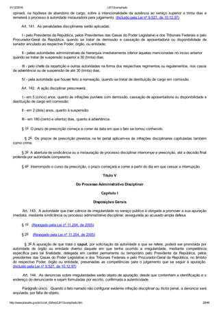 31/12/2016 L8112compilado
http://www.planalto.gov.br/ccivil_03/leis/L8112compilado.htm 29/46
opinará,  na  hipótese  de  abandono  de  cargo,  sobre  a  intencionalidade  da  ausência  ao  serviço  superior  a  trinta  dias  e
remeterá o processo à autoridade instauradora para julgamento. (Incluído pela Lei nº 9.527, de 10.12.97)
        Art. 141.  As penalidades disciplinares serão aplicadas:
        I ­ pelo Presidente da República, pelos Presidentes das Casas do Poder Legislativo e dos Tribunais Federais e pelo
Procurador­Geral  da  República,  quando  se  tratar  de  demissão  e  cassação  de  aposentadoria  ou  disponibilidade  de
servidor vinculado ao respectivo Poder, órgão, ou entidade;
        II ­ pelas autoridades administrativas de hierarquia imediatamente inferior àquelas mencionadas no inciso anterior    
quando se tratar de suspensão superior a 30 (trinta) dias;
        III ­ pelo chefe da repartição e outras autoridades na forma dos respectivos regimentos ou regulamentos, nos casos
de advertência ou de suspensão de até 30 (trinta) dias;
        IV ­ pela autoridade que houver feito a nomeação, quando se tratar de destituição de cargo em comissão.
        Art. 142.  A ação disciplinar prescreverá:
        I ­ em 5 (cinco) anos, quanto às infrações puníveis com demissão, cassação de aposentadoria ou disponibilidade e
destituição de cargo em comissão;
        II ­ em 2 (dois) anos, quanto à suspensão;
        III ­ em 180 (cento e oitenta) dias, quanto à advertência.
        § 1o  O prazo de prescrição começa a correr da data em que o fato se tornou conhecido.
        § 2o  Os prazos de prescrição previstos na lei penal aplicam­se às infrações disciplinares capituladas também
como crime.
        § 3o  A abertura de sindicância ou a instauração de processo disciplinar interrompe a prescrição, até a decisão final
proferida por autoridade competente.
        § 4o  Interrompido o curso da prescrição, o prazo começará a correr a partir do dia em que cessar a interrupção.
Título V
Do Processo Administrativo Disciplinar
Capítulo I
Disposições Gerais
        Art. 143.  A autoridade que tiver ciência de irregularidade no serviço público é obrigada a promover a sua apuração
imediata, mediante sindicância ou processo administrativo disciplinar, assegurada ao acusado ampla defesa.
        § 1o   (Revogado pela Lei nº 11.204, de 2005)
        § 2o    (Revogado pela Lei nº 11.204, de 2005)
        § 3o A apuração de que trata o caput, por solicitação da autoridade a que se refere, poderá ser promovida por
autoridade  de  órgão  ou  entidade  diverso  daquele  em  que  tenha  ocorrido  a  irregularidade,  mediante  competência
específica  para  tal  finalidade,  delegada  em  caráter  permanente  ou  temporário  pelo  Presidente  da  República,  pelos
presidentes das Casas do Poder Legislativo e dos Tribunais Federais e pelo Procurador­Geral da República, no âmbito
do  respectivo  Poder,  órgão  ou  entidade,  preservadas  as  competências  para  o  julgamento  que  se  seguir  à  apuração.
(Incluído pela Lei nº 9.527, de 10.12.97)
        Art. 144.  As denúncias sobre irregularidades serão objeto de apuração, desde que contenham a identificação e o
endereço do denunciante e sejam formuladas por escrito, confirmada a autenticidade.
        Parágrafo único.  Quando o fato narrado não configurar evidente infração disciplinar ou ilícito penal, a denúncia será
arquivada, por falta de objeto.
 