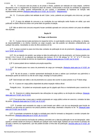 31/12/2016 L8112compilado
http://www.planalto.gov.br/ccivil_03/leis/L8112compilado.htm 3/46
        Art. 11.  O concurso será de provas ou de provas e títulos, podendo ser realizado em duas etapas, conforme
dispuserem a lei e o regulamento do respectivo plano de carreira, condicionada a inscrição do candidato ao pagamento
do  valor  fixado  no  edital,  quando  indispensável  ao  seu  custeio,  e  ressalvadas  as  hipóteses  de  isenção  nele
expressamente previstas.(Redação dada pela Lei nº 9.527, de 10.12.97)   (Regulamento)
        Art. 12.  O concurso público terá validade de até 2 (dois ) anos, podendo ser prorrogado uma única vez, por igual
período.
                §  1o    O  prazo  de  validade  do  concurso  e  as  condições  de  sua  realização  serão  fixados  em  edital,  que  será
publicado no Diário Oficial da União e em jornal diário de grande circulação.
        § 2o  Não se abrirá novo concurso enquanto houver candidato aprovado em concurso anterior com prazo de validade
não expirado.
Seção IV
Da Posse e do Exercício
        Art. 13.  A posse dar­se­á pela assinatura do respectivo termo, no qual deverão constar as atribuições, os deveres,
as  responsabilidades  e  os  direitos  inerentes  ao  cargo  ocupado,  que  não  poderão  ser  alterados  unilateralmente,  por
qualquer das partes, ressalvados os atos de ofício previstos em lei.
        § 1o  A posse ocorrerá no prazo de trinta dias contados da publicação do ato de provimento. (Redação dada pela
Lei nº 9.527, de 10.12.97)
        § 2o  Em se tratando de servidor, que esteja na data de publicação do ato de provimento, em licença prevista nos
incisos I, III e V do art. 81, ou afastado nas hipóteses dos incisos I, IV, VI, VIII, alíneas "a", "b", "d", "e" e "f", IX e X do
art. 102, o prazo será contado do término do impedimento. (Redação dada pela Lei nº 9.527, de 10.12.97)
        § 3o  A posse poderá dar­se mediante procuração específica.
        § 4o  Só haverá posse nos casos de provimento de cargo por nomeação. (Redação dada pela Lei nº 9.527, de
10.12.97)
        § 5o  No ato da posse, o servidor apresentará declaração de bens e valores que constituem seu patrimônio e
declaração quanto ao exercício ou não de outro cargo, emprego ou função pública.
        § 6o  Será tornado sem efeito o ato de provimento se a posse não ocorrer no prazo previsto no § 1o deste artigo.
        Art. 14.  A posse em cargo público dependerá de prévia inspeção médica oficial.
        Parágrafo único.  Só poderá ser empossado aquele que for julgado apto física e mentalmente para o exercício do
cargo.
        Art. 15.  Exercício é o efetivo desempenho das atribuições do cargo público ou da função de confiança. (Redação
dada pela Lei nº 9.527, de 10.12.97)
        § 1o  É de quinze dias o prazo para o servidor empossado em cargo público entrar em exercício, contados da data
da posse. (Redação dada pela Lei nº 9.527, de 10.12.97)
        § 2o  O servidor será exonerado do cargo ou será tornado sem efeito o ato de sua designação para função de
confiança, se não entrar em exercício nos prazos previstos neste artigo, observado o disposto no art. 18. (Redação dada
pela Lei nº 9.527, de 10.12.97)
        § 3o  À autoridade competente do órgão ou entidade para onde for nomeado ou designado o servidor compete dar­
lhe exercício. (Redação dada pela Lei nº 9.527, de 10.12.97)
        § 4o  O início do exercício de função de confiança coincidirá com a data de publicação do ato de designação, salvo
quando o servidor estiver em licença ou afastado por qualquer outro motivo legal, hipótese em que recairá no primeiro dia
útil após o término do impedimento, que não poderá exceder a trinta dias da publicação. (Incluído pela Lei nº 9.527, de
10.12.97)
 