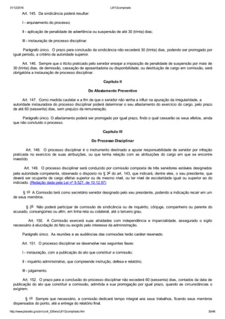 31/12/2016 L8112compilado
http://www.planalto.gov.br/ccivil_03/leis/L8112compilado.htm 30/46
        Art. 145.  Da sindicância poderá resultar:
        I ­ arquivamento do processo;
        II ­ aplicação de penalidade de advertência ou suspensão de até 30 (trinta) dias;
        III ­ instauração de processo disciplinar.
        Parágrafo único.  O prazo para conclusão da sindicância não excederá 30 (trinta) dias, podendo ser prorrogado por
igual período, a critério da autoridade superior.
        Art. 146.  Sempre que o ilícito praticado pelo servidor ensejar a imposição de penalidade de suspensão por mais de
30 (trinta) dias, de demissão, cassação de aposentadoria ou disponibilidade, ou destituição de cargo em comissão, será
obrigatória a instauração de processo disciplinar.
Capítulo II
Do Afastamento Preventivo
        Art. 147.  Como medida cautelar e a fim de que o servidor não venha a influir na apuração da irregularidade, a         
autoridade instauradora do processo disciplinar poderá determinar o seu afastamento do exercício do cargo, pelo prazo
de até 60 (sessenta) dias, sem prejuízo da remuneração.
        Parágrafo único. O afastamento poderá ser prorrogado por igual prazo, findo o qual cessarão os seus efeitos, ainda
que não concluído o processo.
Capítulo III
Do Processo Disciplinar
        Art. 148.  O processo disciplinar é o instrumento destinado a apurar responsabilidade de servidor por infração
praticada  no  exercício  de  suas  atribuições,  ou  que  tenha  relação  com  as  atribuições  do  cargo  em  que  se  encontre
investido.
        Art. 149.  O processo disciplinar será conduzido por comissão composta de três servidores estáveis designados
pela autoridade competente, observado o disposto no § 3o do art. 143, que indicará, dentre eles, o seu presidente, que
deverá ser ocupante de cargo efetivo superior ou de mesmo nível, ou ter nível de escolaridade igual ou superior ao do
indiciado. (Redação dada pela Lei nº 9.527, de 10.12.97)
        § 1o  A Comissão terá como secretário servidor designado pelo seu presidente, podendo a indicação recair em um
de seus membros.
        § 2o  Não poderá participar de comissão de sindicância ou de inquérito, cônjuge, companheiro ou parente do
acusado, consangüíneo ou afim, em linha reta ou colateral, até o terceiro grau.
                Art.  150.    A  Comissão  exercerá  suas  atividades  com  independência  e  imparcialidade,  assegurado  o  sigilo
necessário à elucidação do fato ou exigido pelo interesse da administração.
        Parágrafo único.  As reuniões e as audiências das comissões terão caráter reservado.
        Art. 151.  O processo disciplinar se desenvolve nas seguintes fases:
        I ­ instauração, com a publicação do ato que constituir a comissão;
        II ­ inquérito administrativo, que compreende instrução, defesa e relatório;
        III ­ julgamento.
        Art. 152.  O prazo para a conclusão do processo disciplinar não excederá 60 (sessenta) dias, contados da data de
publicação do ato que constituir a comissão, admitida a sua prorrogação por igual prazo, quando as circunstâncias o
exigirem.
        § 1o  Sempre que necessário, a comissão dedicará tempo integral aos seus trabalhos, ficando seus membros
dispensados do ponto, até a entrega do relatório final.
 