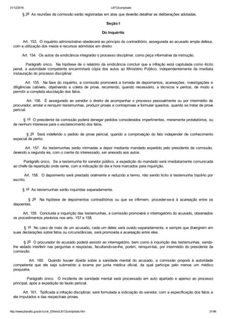 31/12/2016 L8112compilado
http://www.planalto.gov.br/ccivil_03/leis/L8112compilado.htm 31/46
        § 2o  As reuniões da comissão serão registradas em atas que deverão detalhar as deliberações adotadas.
Seção I
Do Inquérito
        Art. 153.  O inquérito administrativo obedecerá ao princípio do contraditório, assegurada ao acusado ampla defesa,
com a utilização dos meios e recursos admitidos em direito.
        Art. 154.  Os autos da sindicância integrarão o processo disciplinar, como peça informativa da instrução.
        Parágrafo único.  Na hipótese de o relatório da sindicância concluir que a infração está capitulada como ilícito
penal,  a  autoridade  competente  encaminhará  cópia  dos  autos  ao  Ministério  Público,  independentemente  da  imediata
instauração do processo disciplinar.
        Art. 155.  Na fase do inquérito, a comissão promoverá a tomada de depoimentos, acareações, investigações e
diligências  cabíveis,  objetivando  a  coleta  de  prova,  recorrendo,  quando  necessário,  a  técnicos  e  peritos,  de  modo  a
permitir a completa elucidação dos fatos.
               Art.  156.    É  assegurado  ao  servidor  o  direito  de  acompanhar  o  processo  pessoalmente  ou  por  intermédio  de
procurador, arrolar e reinquirir testemunhas, produzir provas e contraprovas e formular quesitos, quando se tratar de prova
pericial.
        § 1o  O presidente da comissão poderá denegar pedidos considerados impertinentes, meramente protelatórios, ou
de nenhum interesse para o esclarecimento dos fatos.
                §  2o    Será  indeferido  o  pedido  de  prova  pericial,  quando  a  comprovação  do  fato  independer  de  conhecimento
especial de perito.
        Art. 157.  As testemunhas serão intimadas a depor mediante mandado expedido pelo presidente da comissão,
devendo a segunda via, com o ciente do interessado, ser anexado aos autos.
        Parágrafo único.  Se a testemunha for servidor público, a expedição do mandado será imediatamente comunicada
ao chefe da repartição onde serve, com a indicação do dia e hora marcados para inquirição.
        Art. 158.  O depoimento será prestado oralmente e reduzido a termo, não sendo lícito à testemunha trazê­lo por
escrito.
        § 1o  As testemunhas serão inquiridas separadamente.
                §  2o    Na  hipótese  de  depoimentos  contraditórios  ou  que  se  infirmem,  proceder­se­á  à  acareação  entre  os
depoentes.
        Art. 159.  Concluída a inquirição das testemunhas, a comissão promoverá o interrogatório do acusado, observados
os procedimentos previstos nos arts. 157 e 158.
        § 1o  No caso de mais de um acusado, cada um deles será ouvido separadamente, e sempre que divergirem em
suas declarações sobre fatos ou circunstâncias, será promovida a acareação entre eles.
        § 2o  O procurador do acusado poderá assistir ao interrogatório, bem como à inquirição das testemunhas, sendo­
lhe vedado interferir nas perguntas e respostas, facultando­se­lhe, porém, reinquiri­las, por intermédio do presidente da
comissão.
                Art.  160.    Quando  houver  dúvida  sobre  a  sanidade  mental  do  acusado,  a  comissão  proporá  à  autoridade
competente  que  ele  seja  submetido  a  exame  por  junta  médica  oficial,  da  qual  participe  pelo  menos  um  médico
psiquiatra.
                Parágrafo  único.    O  incidente  de  sanidade  mental  será  processado  em  auto  apartado  e  apenso  ao  processo
principal, após a expedição do laudo pericial.
        Art. 161.  Tipificada a infração disciplinar, será formulada a indiciação do servidor, com a especificação dos fatos a
ele imputados e das respectivas provas.
 