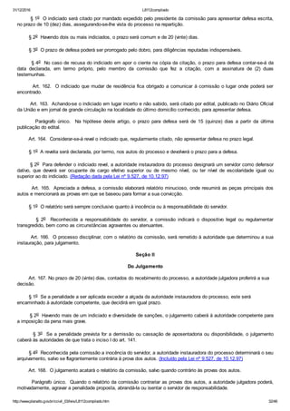 31/12/2016 L8112compilado
http://www.planalto.gov.br/ccivil_03/leis/L8112compilado.htm 32/46
        § 1o  O indiciado será citado por mandado expedido pelo presidente da comissão para apresentar defesa escrita,
no prazo de 10 (dez) dias, assegurando­se­lhe vista do processo na repartição.
        § 2o  Havendo dois ou mais indiciados, o prazo será comum e de 20 (vinte) dias.
        § 3o  O prazo de defesa poderá ser prorrogado pelo dobro, para diligências reputadas indispensáveis.
        § 4o  No caso de recusa do indiciado em apor o ciente na cópia da citação, o prazo para defesa contar­se­á da
data  declarada,  em  termo  próprio,  pelo  membro  da  comissão  que  fez  a  citação,  com  a  assinatura  de  (2)  duas
testemunhas.
        Art. 162.  O indiciado que mudar de residência fica obrigado a comunicar à comissão o lugar onde poderá ser
encontrado.
        Art. 163.  Achando­se o indiciado em lugar incerto e não sabido, será citado por edital, publicado no Diário Oficial
da União e em jornal de grande circulação na localidade do último domicílio conhecido, para apresentar defesa.
                Parágrafo  único.    Na  hipótese  deste  artigo,  o  prazo  para  defesa  será  de  15  (quinze)  dias  a  partir  da  última
publicação do edital.
        Art. 164.  Considerar­se­á revel o indiciado que, regularmente citado, não apresentar defesa no prazo legal.
        § 1o  A revelia será declarada, por termo, nos autos do processo e devolverá o prazo para a defesa.
        § 2o  Para defender o indiciado revel, a autoridade instauradora do processo designará um servidor como defensor
dativo,  que  deverá  ser  ocupante  de  cargo  efetivo  superior  ou  de  mesmo  nível,  ou  ter  nível  de  escolaridade  igual  ou
superior ao do indiciado. (Redação dada pela Lei nº 9.527, de 10.12.97)
        Art. 165.  Apreciada a defesa, a comissão elaborará relatório minucioso, onde resumirá as peças principais dos
autos e mencionará as provas em que se baseou para formar a sua convicção.
        § 1o  O relatório será sempre conclusivo quanto à inocência ou à responsabilidade do servidor.
                §  2o    Reconhecida  a  responsabilidade  do  servidor,  a  comissão  indicará  o  dispositivo  legal  ou  regulamentar
transgredido, bem como as circunstâncias agravantes ou atenuantes.
        Art. 166.  O processo disciplinar, com o relatório da comissão, será remetido à autoridade que determinou a sua
instauração, para julgamento.
Seção II
Do Julgamento
        Art. 167. No prazo de 20 (vinte) dias, contados do recebimento do processo, a autoridade julgadora proferirá a sua
decisão.
        § 1o  Se a penalidade a ser aplicada exceder a alçada da autoridade instauradora do processo, este será
encaminhado à autoridade competente, que decidirá em igual prazo.
        § 2o  Havendo mais de um indiciado e diversidade de sanções, o julgamento caberá à autoridade competente para
a imposição da pena mais grave.
        § 3o  Se a penalidade prevista for a demissão ou cassação de aposentadoria ou disponibilidade, o julgamento
caberá às autoridades de que trata o inciso I do art. 141.
        § 4o  Reconhecida pela comissão a inocência do servidor, a autoridade instauradora do processo determinará o seu
arquivamento, salvo se flagrantemente contrária à prova dos autos. (Incluído pela Lei nº 9.527, de 10.12.97)
        Art. 168.  O julgamento acatará o relatório da comissão, salvo quando contrário às provas dos autos.
        Parágrafo único.  Quando o relatório da comissão contrariar as provas dos autos, a autoridade julgadora poderá,
motivadamente, agravar a penalidade proposta, abrandá­la ou isentar o servidor de responsabilidade.
 
