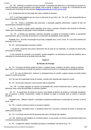 31/12/2016 L8112compilado
http://www.planalto.gov.br/ccivil_03/leis/L8112compilado.htm 33/46
        Art. 169.  Verificada a ocorrência de vício insanável, a autoridade que determinou a instauração do processo ou
outra de hierarquia superior declarará a sua nulidade, total ou parcial, e ordenará, no mesmo ato, a constituição de outra
comissão para instauração de novo processo.(Redação dada pela Lei nº 9.527, de 10.12.97)
        § 1o  O julgamento fora do prazo legal não implica nulidade do processo.
        § 2o  A autoridade julgadora que der causa à prescrição de que trata o art. 142, § 2o, será responsabilizada na
forma do Capítulo IV do Título IV.
                Art.  170.    Extinta  a  punibilidade  pela  prescrição,  a  autoridade  julgadora  determinará  o  registro  do  fato  nos
assentamentos individuais do servidor.
        Art. 171.  Quando a infração estiver capitulada como crime, o processo disciplinar será remetido ao Ministério
Público para instauração da ação penal, ficando trasladado na repartição.
               Art.  172.    O  servidor  que  responder  a  processo  disciplinar  só  poderá  ser  exonerado  a  pedido,  ou  aposentado
voluntariamente, após a conclusão do processo e o cumprimento da penalidade, acaso aplicada.
        Parágrafo único.  Ocorrida a exoneração de que trata o parágrafo único, inciso I do art. 34, o ato será convertido em
demissão, se for o caso.
        Art. 173.  Serão assegurados transporte e diárias:
        I ­ ao servidor convocado para prestar depoimento fora da sede de sua repartição, na condição de testemunha,
denunciado ou indiciado;
        II ­ aos membros da comissão e ao secretário, quando obrigados a se deslocarem da sede dos trabalhos para a
realização de missão essencial ao esclarecimento dos fatos.
Seção III
Da Revisão do Processo
        Art. 174.  O processo disciplinar poderá ser revisto, a qualquer tempo, a pedido ou de ofício, quando se aduzirem    
fatos novos ou circunstâncias suscetíveis de justificar a inocência do punido ou a inadequação da penalidade aplicada.
                §  1o    Em  caso  de  falecimento,  ausência  ou  desaparecimento  do  servidor,  qualquer  pessoa  da  família  poderá
requerer a revisão do processo.
        § 2o  No caso de incapacidade mental do servidor, a revisão será requerida pelo respectivo curador.
        Art. 175.  No processo revisional, o ônus da prova cabe ao requerente.
        Art. 176.  A simples alegação de injustiça da penalidade não constitui fundamento para a revisão, que requer
elementos novos, ainda não apreciados no processo originário.
        Art. 177.  O requerimento de revisão do processo será dirigido ao Ministro de Estado ou autoridade equivalente,
que,  se  autorizar  a  revisão,  encaminhará  o  pedido  ao  dirigente  do  órgão  ou  entidade  onde  se  originou  o  processo
disciplinar.
        Parágrafo único.  Deferida a petição, a autoridade competente providenciará a constituição de comissão, na forma
do art. 149.
        Art. 178.  A revisão correrá em apenso ao processo originário.
        Parágrafo único. Na petição inicial, o requerente pedirá dia e hora para a produção de provas e inquirição das
testemunhas que arrolar.
        Art. 179.  A comissão revisora terá 60 (sessenta) dias para a conclusão dos trabalhos.
        Art. 180.  Aplicam­se aos trabalhos da comissão revisora, no que couber, as normas e procedimentos próprios da
comissão do processo disciplinar.
        Art. 181.  O julgamento caberá à autoridade que aplicou a penalidade, nos termos do art. 141.
 