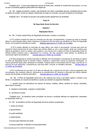 31/12/2016 L8112compilado
http://www.planalto.gov.br/ccivil_03/leis/L8112compilado.htm 34/46
        Parágrafo único.  O prazo para julgamento será de 20 (vinte) dias, contados do recebimento do processo, no curso
do qual a autoridade julgadora poderá determinar diligências.
        Art. 182.  Julgada procedente a revisão, será declarada sem efeito a penalidade aplicada, restabelecendo­se todos
os direitos do servidor, exceto em relação à destituição do cargo em comissão, que será convertida em exoneração.
        Parágrafo único.  Da revisão do processo não poderá resultar agravamento de penalidade.
Título VI
Da Seguridade Social do Servidor
Capítulo I
Disposições Gerais
        Art. 183.  A União manterá Plano de Seguridade Social para o servidor e sua família.
        § 1o O servidor ocupante de cargo em comissão que não seja, simultaneamente, ocupante de cargo ou emprego
efetivo na administração pública direta, autárquica e fundacional não terá direito aos benefícios do Plano de Seguridade
Social, com exceção da assistência à saúde.        (Redação dada pela Lei nº 10.667, de 14.5.2003)
                §  2o  O  servidor  afastado  ou  licenciado  do  cargo  efetivo,  sem  direito  à  remuneração,  inclusive  para  servir  em
organismo oficial internacional do qual o Brasil seja membro efetivo ou com o qual coopere, ainda que contribua para
regime de previdência social no exterior, terá suspenso o seu vínculo com o regime do Plano de Seguridade Social do
Servidor  Público  enquanto  durar  o  afastamento  ou  a  licença,  não  lhes  assistindo,  neste  período,  os  benefícios  do
mencionado regime de previdência.        (Incluído pela Lei nº 10.667, de 14.5.2003)
        § 3o Será assegurada ao servidor licenciado ou afastado sem remuneração a manutenção da vinculação ao regime
do  Plano  de  Seguridade  Social  do  Servidor  Público,  mediante  o  recolhimento  mensal  da  respectiva  contribuição,  no
mesmo percentual devido pelos servidores em atividade, incidente sobre a remuneração total do cargo a que faz jus no
exercício de suas atribuições, computando­se, para esse efeito, inclusive, as vantagens pessoais.      (Incluído pela Lei
nº 10.667, de 14.5.2003)
        § 4o O recolhimento de que trata o § 3o deve ser efetuado até o segundo dia útil após a data do pagamento das
remunerações  dos  servidores  públicos,  aplicando­se  os  procedimentos  de  cobrança  e  execução  dos  tributos  federais
quando não recolhidas na data de vencimento.        (Incluído pela Lei nº 10.667, de 14.5.2003)
        Art. 184.  O Plano de Seguridade Social visa a dar cobertura aos riscos a que estão sujeitos o servidor e sua
família, e compreende um conjunto de benefícios e ações que atendam às seguintes finalidades:
                I  ­  garantir  meios  de  subsistência  nos  eventos  de  doença,  invalidez,  velhice,  acidente  em  serviço,  inatividade,
falecimento e reclusão;
        II ­ proteção à maternidade, à adoção e à paternidade;
        III ­ assistência à saúde.
        Parágrafo único.  Os benefícios serão concedidos nos termos e condições definidos em regulamento, observadas
as disposições desta Lei.
        Art. 185.  Os benefícios do Plano de Seguridade Social do servidor compreendem:
        I ­ quanto ao servidor:
        a) aposentadoria;
        b) auxílio­natalidade;
        c) salário­família;
        d) licença para tratamento de saúde;
        e) licença à gestante, à adotante e licença­paternidade;
 