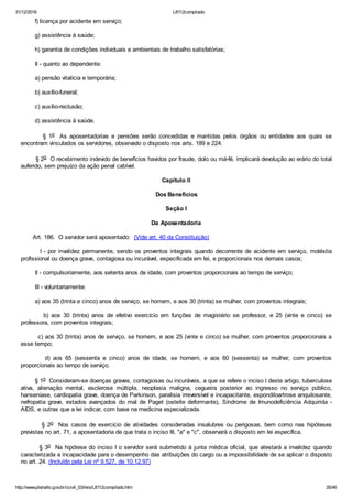 31/12/2016 L8112compilado
http://www.planalto.gov.br/ccivil_03/leis/L8112compilado.htm 35/46
        f) licença por acidente em serviço;
        g) assistência à saúde;
        h) garantia de condições individuais e ambientais de trabalho satisfatórias;
        II ­ quanto ao dependente:
        a) pensão vitalícia e temporária;
        b) auxílio­funeral;
        c) auxílio­reclusão;
        d) assistência à saúde.
                §  1o   As  aposentadorias  e  pensões  serão  concedidas  e  mantidas  pelos  órgãos  ou  entidades  aos  quais  se
encontram vinculados os servidores, observado o disposto nos arts. 189 e 224.
        § 2o  O recebimento indevido de benefícios havidos por fraude, dolo ou má­fé, implicará devolução ao erário do total
auferido, sem prejuízo da ação penal cabível.
Capítulo II
Dos Benefícios
Seção I
Da Aposentadoria
       Art. 186.  O servidor será aposentado:  (Vide art. 40 da Constituição)
        I ­ por invalidez permanente, sendo os proventos integrais quando decorrente de acidente em serviço, moléstia
profissional ou doença grave, contagiosa ou incurável, especificada em lei, e proporcionais nos demais casos;
        II ­ compulsoriamente, aos setenta anos de idade, com proventos proporcionais ao tempo de serviço;
        III ­ voluntariamente:
        a) aos 35 (trinta e cinco) anos de serviço, se homem, e aos 30 (trinta) se mulher, com proventos integrais;
                b)  aos  30  (trinta)  anos  de  efetivo  exercício  em  funções  de  magistério  se  professor,  e  25  (vinte  e  cinco)  se
professora, com proventos integrais;
        c) aos 30 (trinta) anos de serviço, se homem, e aos 25 (vinte e cinco) se mulher, com proventos proporcionais a
esse tempo;
                d)  aos  65  (sessenta  e  cinco)  anos  de  idade,  se  homem,  e  aos  60  (sessenta)  se  mulher,  com  proventos
proporcionais ao tempo de serviço.
        § 1o  Consideram­se doenças graves, contagiosas ou incuráveis, a que se refere o inciso I deste artigo, tuberculose
ativa,  alienação  mental,  esclerose  múltipla,  neoplasia  maligna,  cegueira  posterior  ao  ingresso  no  serviço  público,
hanseníase, cardiopatia grave, doença de Parkinson, paralisia irreversível e incapacitante, espondiloartrose anquilosante,
nefropatia  grave,  estados  avançados  do  mal  de  Paget  (osteíte  deformante),  Síndrome  de  Imunodeficiência  Adquirida  ­
AIDS, e outras que a lei indicar, com base na medicina especializada.
                §  2o    Nos  casos  de  exercício  de  atividades  consideradas  insalubres  ou  perigosas,  bem  como  nas  hipóteses
previstas no art. 71, a aposentadoria de que trata o inciso III, "a" e "c", observará o disposto em lei específica.
        § 3o  Na hipótese do inciso I o servidor será submetido à junta médica oficial, que atestará a invalidez quando
caracterizada a incapacidade para o desempenho das atribuições do cargo ou a impossibilidade de se aplicar o disposto
no art. 24. (Incluído pela Lei nº 9.527, de 10.12.97)
 