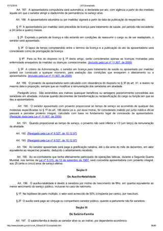 31/12/2016 L8112compilado
http://www.planalto.gov.br/ccivil_03/leis/L8112compilado.htm 36/46
        Art. 187.  A aposentadoria compulsória será automática, e declarada por ato, com vigência a partir do dia imediato
àquele em que o servidor atingir a idade­limite de permanência no serviço ativo.
        Art. 188.  A aposentadoria voluntária ou por invalidez vigorará a partir da data da publicação do respectivo ato.
        § 1o  A aposentadoria por invalidez será precedida de licença para tratamento de saúde, por período não excedente
a 24 (vinte e quatro) meses.
        § 2o  Expirado o período de licença e não estando em condições de reassumir o cargo ou de ser readaptado, o
servidor será aposentado.
        § 3o  O lapso de tempo compreendido entre o término da licença e a publicação do ato da aposentadoria será
considerado como de prorrogação da licença.
                § 4o    Para  os  fins  do  disposto  no  §  1o  deste  artigo,  serão  consideradas  apenas  as  licenças  motivadas  pela
enfermidade ensejadora da invalidez ou doenças correlacionadas. (Incluído pela Lei nº 11.907, de 2009)
        § 5o  A critério da Administração, o servidor em licença para tratamento de saúde ou aposentado por invalidez
poderá  ser  convocado  a  qualquer  momento,  para  avaliação  das  condições  que  ensejaram  o  afastamento  ou  a
aposentadoria. (Incluído pela Lei nº 11.907, de 2009)
        Art. 189.  O provento da aposentadoria será calculado com observância do disposto no § 3o do art. 41, e revisto na
mesma data e proporção, sempre que se modificar a remuneração dos servidores em atividade.
        Parágrafo único.  São estendidos aos inativos quaisquer benefícios ou vantagens posteriormente concedidas aos
servidores em atividade, inclusive quando decorrentes de transformação ou reclassificação do cargo ou função em que se
deu a aposentadoria.
        Art. 190.  O servidor aposentado com provento proporcional ao tempo de serviço se acometido de qualquer das
moléstias especificadas no § 1o do art. 186 desta Lei e, por esse motivo, for considerado inválido por junta médica oficial
passará  a  perceber  provento  integral,  calculado  com  base  no  fundamento  legal  de  concessão  da  aposentadoria.
(Redação dada pela Lei nº 11.907, de 2009)
        Art. 191.  Quando proporcional ao tempo de serviço, o provento não será inferior a 1/3 (um terço) da remuneração
da atividade.
        Art. 192. (Revogado pela Lei nº 9.527, de 10.12.97)
        Art. 193. (Revogado pela Lei nº 9.527, de 10.12.97)
        Art. 194.  Ao servidor aposentado será paga a gratificação natalina, até o dia vinte do mês de dezembro, em valor
equivalente ao respectivo provento, deduzido o adiantamento recebido.
        Art. 195.  Ao ex­combatente que tenha efetivamente participado de operações bélicas, durante a Segunda Guerra
Mundial, nos termos da Lei nº 5.315, de 12 de setembro de 1967, será concedida aposentadoria com provento integral,
aos 25 (vinte e cinco) anos de serviço efetivo.
Seção II
Do Auxílio­Natalidade
        Art. 196.  O auxílio­natalidade é devido à servidora por motivo de nascimento de filho, em quantia equivalente ao
menor vencimento do serviço público, inclusive no caso de natimorto.
        § 1o  Na hipótese de parto múltiplo, o valor será acrescido de 50% (cinqüenta por cento), por nascituro.
        § 2o  O auxílio será pago ao cônjuge ou companheiro servidor público, quando a parturiente não for servidora.
Seção III
Do Salário­Família
        Art. 197.  O salário­família é devido ao servidor ativo ou ao inativo, por dependente econômico.
 