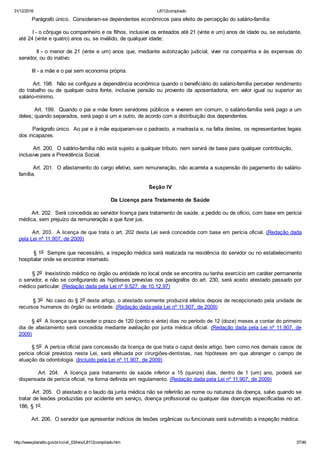 31/12/2016 L8112compilado
http://www.planalto.gov.br/ccivil_03/leis/L8112compilado.htm 37/46
        Parágrafo único.  Consideram­se dependentes econômicos para efeito de percepção do salário­família:
        I ­ o cônjuge ou companheiro e os filhos, inclusive os enteados até 21 (vinte e um) anos de idade ou, se estudante,
até 24 (vinte e quatro) anos ou, se inválido, de qualquer idade;
        II ­ o menor de 21 (vinte e um) anos que, mediante autorização judicial, viver na companhia e às expensas do
servidor, ou do inativo;
        III ­ a mãe e o pai sem economia própria.
        Art. 198.  Não se configura a dependência econômica quando o beneficiário do salário­família perceber rendimento
do  trabalho  ou  de  qualquer  outra  fonte,  inclusive  pensão  ou  provento  da  aposentadoria,  em  valor  igual  ou  superior  ao
salário­mínimo.
        Art. 199.  Quando o pai e mãe forem servidores públicos e viverem em comum, o salário­família será pago a um
deles; quando separados, será pago a um e outro, de acordo com a distribuição dos dependentes.
        Parágrafo único.  Ao pai e à mãe equiparam­se o padrasto, a madrasta e, na falta destes, os representantes legais
dos incapazes.
        Art. 200.  O salário­família não está sujeito a qualquer tributo, nem servirá de base para qualquer contribuição,     
inclusive para a Previdência Social.
        Art. 201.  O afastamento do cargo efetivo, sem remuneração, não acarreta a suspensão do pagamento do salário­
família.
Seção IV
Da Licença para Tratamento de Saúde
        Art. 202.  Será concedida ao servidor licença para tratamento de saúde, a pedido ou de ofício, com base em perícia
médica, sem prejuízo da remuneração a que fizer jus.
       Art. 203.  A licença de que trata o art. 202 desta Lei será concedida com base em perícia oficial. (Redação dada
pela Lei nº 11.907, de 2009)
        § 1o  Sempre que necessário, a inspeção médica será realizada na residência do servidor ou no estabelecimento
hospitalar onde se encontrar internado.
        § 2o  Inexistindo médico no órgão ou entidade no local onde se encontra ou tenha exercício em caráter permanente
o servidor, e não se configurando as hipóteses previstas nos parágrafos do art. 230, será aceito atestado passado por
médico particular. (Redação dada pela Lei nº 9.527, de 10.12.97)
        § 3o  No caso do § 2o deste artigo, o atestado somente produzirá efeitos depois de recepcionado pela unidade de
recursos humanos do órgão ou entidade. (Redação dada pela Lei nº 11.907, de 2009)
        § 4o  A licença que exceder o prazo de 120 (cento e vinte) dias no período de 12 (doze) meses a contar do primeiro
dia de afastamento será concedida mediante avaliação por junta médica oficial. (Redação dada pela Lei nº 11.907, de
2009)
        § 5o  A perícia oficial para concessão da licença de que trata o caput deste artigo, bem como nos demais casos de
perícia  oficial  previstos  nesta  Lei,  será  efetuada  por  cirurgiões­dentistas,  nas  hipóteses  em  que  abranger  o  campo  de
atuação da odontologia. (Incluído pela Lei nº 11.907, de 2009)
                Art.  204.    A  licença  para  tratamento  de  saúde  inferior  a  15  (quinze)  dias,  dentro  de  1  (um)  ano,  poderá  ser
dispensada de perícia oficial, na forma definida em regulamento. (Redação dada pela Lei nº 11.907, de 2009)
        Art. 205.  O atestado e o laudo da junta médica não se referirão ao nome ou natureza da doença, salvo quando se
tratar de lesões produzidas por acidente em serviço, doença profissional ou qualquer das doenças especificadas no art.
186, § 1o.
        Art. 206.  O servidor que apresentar indícios de lesões orgânicas ou funcionais será submetido a inspeção médica.
 