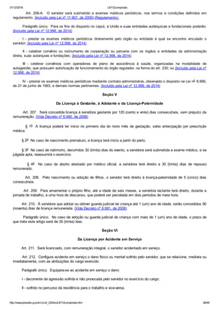 31/12/2016 L8112compilado
http://www.planalto.gov.br/ccivil_03/leis/L8112compilado.htm 38/46
                Art.  206­A.    O  servidor  será  submetido  a  exames  médicos  periódicos,  nos  termos  e  condições  definidos  em
regulamento. (Incluído pela Lei nº 11.907, de 2009) (Regulamento).
Parágrafo único.  Para os fins do disposto no caput, a União e suas entidades autárquicas e fundacionais poderão:
(Incluído pela Lei nº 12.998, de 2014)
I  ­  prestar  os  exames  médicos  periódicos  diretamente  pelo  órgão  ou  entidade  à  qual  se  encontra  vinculado  o
servidor; (Incluído pela Lei nº 12.998, de 2014)
II  ­  celebrar  convênio  ou  instrumento  de  cooperação  ou  parceria  com  os  órgãos  e  entidades  da  administração
direta, suas autarquias e fundações; (Incluído pela Lei nº 12.998, de 2014)
III  ­  celebrar  convênios  com  operadoras  de  plano  de  assistência  à  saúde,  organizadas  na  modalidade  de
autogestão, que possuam autorização de funcionamento do órgão regulador, na forma do art. 230; ou (Incluído pela Lei nº
12.998, de 2014)
IV ­ prestar os exames médicos periódicos mediante contrato administrativo, observado o disposto na Lei no 8.666,
de 21 de junho de 1993, e demais normas pertinentes. (Incluído pela Lei nº 12.998, de 2014)
Seção V
Da Licença à Gestante, à Adotante e da Licença­Paternidade
        Art. 207.  Será concedida licença à servidora gestante por 120 (cento e vinte) dias consecutivos, sem prejuízo da
remuneração. (Vide Decreto nº 6.690, de 2008)
        § 1o   A  licença  poderá  ter  início  no  primeiro  dia  do  nono  mês  de  gestação,  salvo  antecipação  por  prescrição
médica.
        § 2o  No caso de nascimento prematuro, a licença terá início a partir do parto.
        § 3o  No caso de natimorto, decorridos 30 (trinta) dias do evento, a servidora será submetida a exame médico, e se
julgada apta, reassumirá o exercício.
                §  4o    No  caso  de  aborto  atestado  por  médico  oficial,  a  servidora  terá  direito  a  30  (trinta)  dias  de  repouso
remunerado.
        Art. 208.  Pelo nascimento ou adoção de filhos, o servidor terá direito à licença­paternidade de 5 (cinco) dias
consecutivos.
        Art. 209.  Para amamentar o próprio filho, até a idade de seis meses, a servidora lactante terá direito, durante a
jornada de trabalho, a uma hora de descanso, que poderá ser parcelada em dois períodos de meia hora.
        Art. 210.  À servidora que adotar ou obtiver guarda judicial de criança até 1 (um) ano de idade, serão concedidos 90
(noventa) dias de licença remunerada. (Vide Decreto nº 6.691, de 2008)
        Parágrafo único.  No caso de adoção ou guarda judicial de criança com mais de 1 (um) ano de idade, o prazo de
que trata este artigo será de 30 (trinta) dias.
Seção VI
Da Licença por Acidente em Serviço
        Art. 211.  Será licenciado, com remuneração integral, o servidor acidentado em serviço.
        Art. 212.  Configura acidente em serviço o dano físico ou mental sofrido pelo servidor, que se relacione, mediata ou
imediatamente, com as atribuições do cargo exercido.
        Parágrafo único.  Equipara­se ao acidente em serviço o dano:
        I ­ decorrente de agressão sofrida e não provocada pelo servidor no exercício do cargo;
        II ­ sofrido no percurso da residência para o trabalho e vice­versa.
 