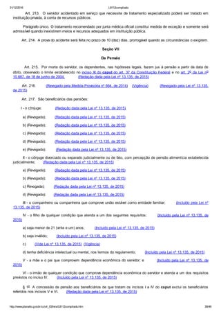 31/12/2016 L8112compilado
http://www.planalto.gov.br/ccivil_03/leis/L8112compilado.htm 39/46
        Art. 213.  O servidor acidentado em serviço que necessite de tratamento especializado poderá ser tratado em
instituição privada, à conta de recursos públicos.
        Parágrafo único. O tratamento recomendado por junta médica oficial constitui medida de exceção e somente será
admissível quando inexistirem meios e recursos adequados em instituição pública.
        Art. 214.  A prova do acidente será feita no prazo de 10 (dez) dias, prorrogável quando as circunstâncias o exigirem.
Seção VII
Da Pensão
        Art. 215.  Por morte do servidor, os dependentes, nas hipóteses legais, fazem jus à pensão a partir da data de
óbito, observado o limite estabelecido no inciso XI do caput do art. 37 da Constituição Federal  e  no  art. 2o  da  Lei  no
10.887, de 18 de junho de 2004.            (Redação dada pela Lei nº 13.135, de 2015)
        Art. 216.         (Revogado pela Medida Provisória nº 664, de 2014)    (Vigência)          (Revogado pela Lei nº 13.135,
de 2015)
        Art. 217.  São beneficiários das pensões: 
       I ­ o cônjuge;            (Redação dada pela Lei nº 13.135, de 2015)
a) (Revogada);        (Redação dada pela Lei nº 13.135, de 2015)
b) (Revogada);        (Redação dada pela Lei nº 13.135, de 2015)
c) (Revogada);        (Redação dada pela Lei nº 13.135, de 2015)
d) (Revogada);        (Redação dada pela Lei nº 13.135, de 2015)
e) (Revogada);         (Redação dada pela Lei nº 13.135, de 2015)
II ­ o cônjuge divorciado ou separado judicialmente ou de fato, com percepção de pensão alimentícia estabelecida
judicialmente;       (Redação dada pela Lei nº 13.135, de 2015)
a) (Revogada);        (Redação dada pela Lei nº 13.135, de 2015)
b) (Revogada);        (Redação dada pela Lei nº 13.135, de 2015)
c) Revogada);        (Redação dada pela Lei nº 13.135, de 2015)
d) (Revogada);       (Redação dada pela Lei nº 13.135, de 2015)
III ­ o companheiro ou companheira que comprove união estável como entidade familiar;        (Incluído pela Lei nº
13.135, de 2015)
IV ­ o filho de qualquer condição que atenda a um dos seguintes requisitos:        (Incluído pela Lei nº 13.135, de
2015)
a) seja menor de 21 (vinte e um) anos;         (Incluído pela Lei nº 13.135, de 2015)
b) seja inválido;        (Incluído pela Lei nº 13.135, de 2015)
c)        (Vide Lei nº 13.135, de 2015)  (Vigência)
d) tenha deficiência intelectual ou mental, nos termos do regulamento;        (Incluído pela Lei nº 13.135, de 2015)
V ­ a mãe e o pai que comprovem dependência econômica do servidor; e         (Incluído pela Lei nº 13.135, de
2015)
VI ­ o irmão de qualquer condição que comprove dependência econômica do servidor e atenda a um dos requisitos
previstos no inciso IV.        (Incluído pela Lei nº 13.135, de 2015)
       § 1o  A concessão de pensão aos beneficiários de que tratam os incisos I a IV do caput exclui os beneficiários
referidos nos incisos V e VI.       (Redação dada pela Lei nº 13.135, de 2015)
 