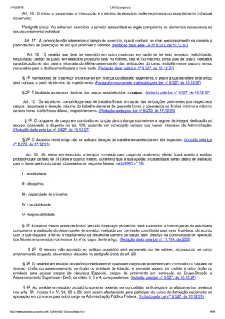 31/12/2016 L8112compilado
http://www.planalto.gov.br/ccivil_03/leis/L8112compilado.htm 4/46
        Art. 16.  O início, a suspensão, a interrupção e o reinício do exercício serão registrados no assentamento individual
do servidor.
        Parágrafo único.  Ao entrar em exercício, o servidor apresentará ao órgão competente os elementos necessários ao
seu assentamento individual.
        Art. 17.  A promoção não interrompe o tempo de exercício, que é contado no novo posicionamento na carreira a
partir da data de publicação do ato que promover o servidor. (Redação dada pela Lei nº 9.527, de 10.12.97)
               Art.  18.    O  servidor  que  deva  ter  exercício  em  outro  município  em  razão  de  ter  sido  removido,  redistribuído,
requisitado, cedido ou posto em exercício provisório terá, no mínimo, dez e, no máximo, trinta dias de prazo, contados
da publicação do ato, para a retomada do efetivo desempenho das atribuições do cargo, incluído nesse prazo o tempo
necessário para o deslocamento para a nova sede. (Redação dada pela Lei nº 9.527, de 10.12.97)
        § 1o  Na hipótese de o servidor encontrar­se em licença ou afastado legalmente, o prazo a que se refere este artigo
será contado a partir do término do impedimento. (Parágrafo renumerado e alterado pela Lei nº 9.527, de 10.12.97)
        § 2o  É facultado ao servidor declinar dos prazos estabelecidos no caput.  (Incluído pela Lei nº 9.527, de 10.12.97)
        Art. 19.  Os servidores cumprirão jornada de trabalho fixada em razão das atribuições pertinentes aos respectivos
cargos, respeitada a duração máxima do trabalho semanal de quarenta horas e observados os limites mínimo e máximo
de seis horas e oito horas diárias, respectivamente. (Redação dada pela Lei nº 8.270, de 17.12.91)
        § 1o  O ocupante de cargo em comissão ou função de confiança submete­se a regime de integral dedicação ao
serviço,  observado  o  disposto  no  art.  120,  podendo  ser  convocado  sempre  que  houver  interesse  da  Administração.
(Redação dada pela Lei nº 9.527, de 10.12.97)
        § 2o  O disposto neste artigo não se aplica a duração de trabalho estabelecida em leis especiais. (Incluído pela Lei
nº 8.270, de 17.12.91)
        Art.  20.   Ao  entrar  em  exercício,  o  servidor  nomeado  para  cargo  de  provimento efetivo  ficará  sujeito  a  estágio
probatório por período de 24 (vinte e quatro) meses, durante o qual a sua aptidão e capacidade serão objeto de avaliação
para o desempenho do cargo, observados os seguinte fatores: (vide EMC nº 19)
        I ­ assiduidade;
        II ­ disciplina;
        III ­ capacidade de iniciativa;
        IV ­ produtividade;
        V­ responsabilidade.
        § 1o  4 (quatro) meses antes de findo o período do estágio probatório, será submetida à homologação da autoridade
competente a avaliação do desempenho do servidor, realizada por comissão constituída para essa finalidade, de acordo
com o que dispuser a lei ou o regulamento da respectiva carreira ou cargo, sem prejuízo da continuidade de apuração
dos fatores enumerados nos incisos I a V do caput deste artigo. (Redação dada pela Lei nº 11.784, de 2008
                §  2o    O  servidor  não  aprovado  no  estágio  probatório  será  exonerado  ou,  se  estável,  reconduzido  ao  cargo
anteriormente ocupado, observado o disposto no parágrafo único do art. 29.
        § 3o  O servidor em estágio probatório poderá exercer quaisquer cargos de provimento em comissão ou funções de
direção,  chefia  ou  assessoramento  no  órgão  ou  entidade  de  lotação,  e  somente  poderá  ser  cedido  a  outro  órgão  ou
entidade  para  ocupar  cargos  de  Natureza  Especial,  cargos  de  provimento  em  comissão  do  Grupo­Direção  e
Assessoramento Superiores ­ DAS, de níveis 6, 5 e 4, ou equivalentes. (Incluído pela Lei nº 9.527, de 10.12.97)
        § 4o  Ao servidor em estágio probatório somente poderão ser concedidas as licenças e os afastamentos previstos
nos arts. 81, incisos I a IV, 94, 95 e 96, bem assim afastamento para participar de curso de formação decorrente de
aprovação em concurso para outro cargo na Administração Pública Federal. (Incluído pela Lei nº 9.527, de 10.12.97)
 
