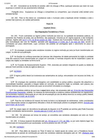 31/12/2016 L8112compilado
http://www.planalto.gov.br/ccivil_03/leis/L8112compilado.htm 44/46
        Art. 241.  Consideram­se da família do servidor, além do cônjuge e filhos, quaisquer pessoas que vivam às suas
expensas e constem do seu assentamento individual.
                Parágrafo  único.    Equipara­se  ao  cônjuge  a  companheira  ou  companheiro,  que  comprove  união  estável  como
entidade familiar.
               Art.  242.    Para  os  fins  desta  Lei,  considera­se  sede  o  município  onde  a  repartição  estiver  instalada  e  onde  o
servidor tiver exercício, em caráter permanente.
Título IX
Capítulo Único
Das Disposições Transitórias e Finais
        Art. 243.  Ficam submetidos ao regime jurídico instituído por esta Lei, na qualidade de servidores públicos, os
servidores dos Poderes da União, dos ex­Territórios, das autarquias, inclusive as em regime especial, e das fundações
públicas, regidos pela Lei nº 1.711, de 28 de outubro de 1952 ­ Estatuto dos Funcionários Públicos Civis da União, ou
pela  Consolidação  das  Leis  do  Trabalho,  aprovada  pelo  Decreto­Lei  nº  5.452,  de  1º  de  maio  de  1943,  exceto  os
contratados  por  prazo  determinado,  cujos  contratos  não  poderão  ser  prorrogados  após  o  vencimento  do  prazo  de
prorrogação.
        § 1o  Os empregos ocupados pelos servidores incluídos no regime instituído por esta Lei ficam transformados em
cargos, na data de sua publicação.
        § 2o  As funções de confiança exercidas por pessoas não integrantes de tabela permanente do órgão ou entidade
onde têm exercício ficam transformadas em cargos em comissão, e mantidas enquanto não for implantado o plano de
cargos dos órgãos ou entidades na forma da lei.
        § 3o  As Funções de Assessoramento Superior ­ FAS, exercidas por servidor integrante de quadro ou tabela de
pessoal, ficam extintas na data da vigência desta Lei.
        § 4o  (VETADO).
        § 5o  O regime jurídico desta Lei é extensivo aos serventuários da Justiça, remunerados com recursos da União, no
que couber.
        § 6o  Os empregos dos servidores estrangeiros com estabilidade no serviço público, enquanto não adquirirem a
nacionalidade  brasileira,  passarão  a  integrar  tabela  em  extinção,  do  respectivo  órgão  ou  entidade,  sem  prejuízo  dos
direitos inerentes aos planos de carreira aos quais se encontrem vinculados os empregos.
        § 7o  Os servidores públicos de que trata o caput deste artigo, não amparados pelo art. 19 do Ato das Disposições
Constitucionais Transitórias, poderão, no interesse da Administração e conforme critérios estabelecidos em regulamento,
ser exonerados mediante indenização de um mês de remuneração por ano de efetivo exercício no serviço público federal.
(Incluído pela Lei nº 9.527, de 10.12.97)
        § 8o  Para fins de incidência do imposto de renda na fonte e na declaração de rendimentos, serão considerados
como indenizações isentas os pagamentos efetuados a título de indenização prevista no parágrafo anterior. (Incluído pela
Lei nº 9.527, de 10.12.97)
        § 9o  Os cargos vagos em decorrência da aplicação do disposto no § 7o poderão ser extintos pelo Poder Executivo
quando considerados desnecessários. (Incluído pela Lei nº 9.527, de 10.12.97)
               Art.  244.    Os  adicionais  por  tempo  de  serviço,  já  concedidos  aos  servidores  abrangidos  por  esta  Lei,  ficam
transformados em anuênio.
        Art. 245.  A licença especial disciplinada pelo art. 116 da Lei nº 1.711, de 1952, ou por outro diploma legal, fica
transformada em licença­prêmio por assiduidade, na forma prevista nos arts. 87 a 90.
        Art. 246. (VETADO).
               Art.  247.    Para  efeito  do  disposto  no  Título  VI  desta  Lei,  haverá  ajuste  de  contas  com  a  Previdência  Social,
correspondente ao período de contribuição por parte dos servidores celetistas abrangidos pelo art. 243. (Redação  dada
 