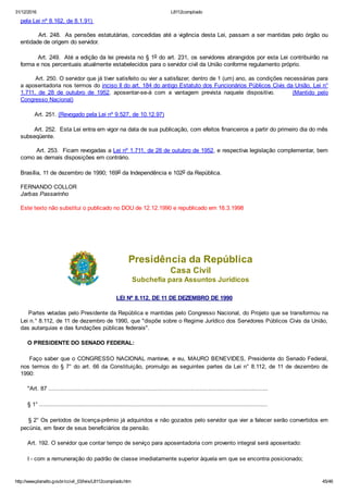 31/12/2016 L8112compilado
http://www.planalto.gov.br/ccivil_03/leis/L8112compilado.htm 45/46
pela Lei nº 8.162, de 8.1.91) 
        Art. 248.  As pensões estatutárias, concedidas até a vigência desta Lei, passam a ser mantidas pelo órgão ou
entidade de origem do servidor.
        Art. 249.  Até a edição da lei prevista no § 1o do art. 231, os servidores abrangidos por esta Lei contribuirão na
forma e nos percentuais atualmente estabelecidos para o servidor civil da União conforme regulamento próprio.
        Art. 250. O servidor que já tiver satisfeito ou vier a satisfazer, dentro de 1 (um) ano, as condições necessárias para
a aposentadoria nos termos do inciso II do art. 184 do antigo Estatuto dos Funcionários Públicos Civis da União, Lei n°
1.711,  de  28  de  outubro  de  1952,  aposentar­se­á  com  a  vantagem  prevista  naquele  dispositivo.            (Mantido  pelo
Congresso Nacional)
        Art. 251. (Revogado pela Lei nº 9.527, de 10.12.97)
        Art. 252.  Esta Lei entra em vigor na data de sua publicação, com efeitos financeiros a partir do primeiro dia do mês
subseqüente.
        Art. 253.  Ficam revogadas a Lei nº 1.711, de 28 de outubro de 1952, e respectiva legislação complementar, bem
como as demais disposições em contrário.
Brasília, 11 de dezembro de 1990; 169o da Independência e 102o da República.
FERNANDO COLLOR
Jarbas Passarinho
Este texto não substitui o publicado no DOU de 12.12.1990 e republicado em 18.3.1998
 
 
Presidência da República
Casa Civil
Subchefia para Assuntos Jurídicos
LEI Nº 8.112, DE 11 DE DEZEMBRO DE 1990
    Partes vetadas pelo Presidente da República e mantidas pelo Congresso Nacional, do Projeto que se transformou na
Lei n.° 8.112, de 11 de dezembro de 1990, que "dispõe sobre o Regime Jurídico dos Servidores Públicos Civis da União,
das autarquias e das fundações públicas federais".
    O PRESIDENTE DO SENADO FEDERAL:
    Faço saber que o CONGRESSO NACIONAL manteve, e eu, MAURO BENEVIDES, Presidente do Senado Federal,
nos termos do § 7° do art. 66 da Constituição, promulgo as seguintes partes da Lei n° 8.112, de 11 de dezembro de
1990:
    "Art. 87 .............................................................................................................................
    § 1° ..................................................................................................................................
    § 2° Os períodos de licença­prêmio já adquiridos e não gozados pelo servidor que vier a falecer serão convertidos em
pecúnia, em favor de seus beneficiários da pensão.
    Art. 192. O servidor que contar tempo de serviço para aposentadoria com provento integral será aposentado:
    I ­ com a remuneração do padrão de classe imediatamente superior àquela em que se encontra posicionado;
 