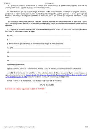 31/12/2016 L8112compilado
http://www.planalto.gov.br/ccivil_03/leis/L8112compilado.htm 46/46
    II  ­  quando  ocupante  da  última  classe  da  carreira,  com  a  remuneração  do  padrão  correspondente,  acrescida  da
diferença entre esse e o padrão da classe imediatamente anterior.
    Art. 193. O servidor que tiver exercido função de direção, chefia, assessoramento, assistência ou cargo em comissão,
por período de 5 (cinco) anos consecutivos, ou 10 (dez) anos interpolados, poderá aposentar­se com a gratificação da
função ou remuneração do cargo em comissão, de maior valor, desde que exercido por um período mínimo de 2 (dois)
anos.
    § 1° Quando o exercício da função ou cargo em comissão de maior valor não corresponder ao período de 2 (dois)
anos, será incorporada a gratificação ou remuneração da função ou cargo em comissão imediatamente inferior dentre os
exercidos.
    § 2° A aplicação do disposto neste artigo exclui as vantagens previstas no art. 192, bem como a incorporação de que
trata o art. 62, ressalvado o direito de opção.
    Art. 231. ...........................................................................................................................
    § 1° ..................................................................................................................................
    § 2º O custeio da aposentadoria é de responsabilidade integral do Tesouro Nacional.
    Art. 240. ...........................................................................................................................
    a) .....................................................................................................................................
    b) .....................................................................................................................................
    c) .....................................................................................................................................
    d) de negociação coletiva;
    e) de ajuizamento, individual e coletivamente, frente à Justiça do Trabalho, nos termos da Constituição Federal.
    Art. 250. O servidor que já tiver satisfeito ou vier a satisfazer, dentro de 1 (um) ano, as condições necessárias para a
aposentadoria nos termos do inciso II do art. 184 do antigo Estatuto dos Funcionários Públicos Civis da União, Lei n°
1.711, de 28 de outubro de 1952, aposentar­se­á com a vantagem prevista naquele dispositivo."
    Senado Federal, 18 de abril de 1991. 170° da Independência e 103° da República.
    MAURO BENEVIDES
Este texto não substitui o publicado no DOU de 19.4.1991
*
 
 
 
 