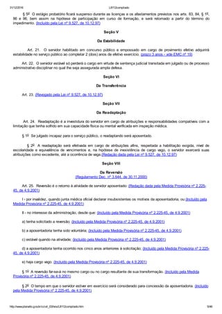 31/12/2016 L8112compilado
http://www.planalto.gov.br/ccivil_03/leis/L8112compilado.htm 5/46
        § 5o  O estágio probatório ficará suspenso durante as licenças e os afastamentos previstos nos arts. 83, 84, § 1o,
86  e  96,  bem  assim  na  hipótese  de  participação  em  curso  de  formação,  e  será  retomado  a  partir  do  término  do
impedimento. (Incluído pela Lei nº 9.527, de 10.12.97)
Seção V
Da Estabilidade
                Art.  21.    O  servidor  habilitado  em  concurso  público  e  empossado  em  cargo  de  provimento  efetivo  adquirirá
estabilidade no serviço público ao completar 2 (dois) anos de efetivo exercício. (prazo 3 anos ­ vide EMC nº 19)
        Art. 22.  O servidor estável só perderá o cargo em virtude de sentença judicial transitada em julgado ou de processo
administrativo disciplinar no qual lhe seja assegurada ampla defesa.
Seção VI
Da Transferência
        Art. 23. (Revogado pela Lei nº 9.527, de 10.12.97)
Seção VII
Da Readaptação
        Art. 24.  Readaptação é a investidura do servidor em cargo de atribuições e responsabilidades compatíveis com a
limitação que tenha sofrido em sua capacidade física ou mental verificada em inspeção médica.
        § 1o  Se julgado incapaz para o serviço público, o readaptando será aposentado.
                §  2o   A  readaptação  será  efetivada  em  cargo  de  atribuições  afins,  respeitada  a  habilitação  exigida,  nível  de
escolaridade  e  equivalência  de  vencimentos  e,  na  hipótese  de  inexistência  de  cargo  vago,  o  servidor  exercerá  suas
atribuições como excedente, até a ocorrência de vaga.(Redação dada pela Lei nº 9.527, de 10.12.97)
Seção VIII
Da Reversão
(Regulamento Dec. nº 3.644, de 30.11.2000)
        Art. 25.  Reversão é o retorno à atividade de servidor aposentado: (Redação dada pela Medida Provisória nº 2.225­
45, de 4.9.2001)
        I ­ por invalidez, quando junta médica oficial declarar insubsistentes os motivos da aposentadoria; ou (Incluído pela
Medida Provisória nº 2.225­45, de 4.9.2001)
        II ­ no interesse da administração, desde que: (Incluído pela Medida Provisória nº 2.225­45, de 4.9.2001)
        a) tenha solicitado a reversão; (Incluído pela Medida Provisória nº 2.225­45, de 4.9.2001)
        b) a aposentadoria tenha sido voluntária; (Incluído pela Medida Provisória nº 2.225­45, de 4.9.2001)
        c) estável quando na atividade; (Incluído pela Medida Provisória nº 2.225­45, de 4.9.2001)
        d) a aposentadoria tenha ocorrido nos cinco anos anteriores à solicitação; (Incluído pela Medida Provisória nº 2.225­
45, de 4.9.2001)
        e) haja cargo vago. (Incluído pela Medida Provisória nº 2.225­45, de 4.9.2001)
        § 1o  A reversão far­se­á no mesmo cargo ou no cargo resultante de sua transformação. (Incluído pela Medida
Provisória nº 2.225­45, de 4.9.2001)
        § 2o  O tempo em que o servidor estiver em exercício será considerado para concessão da aposentadoria. (Incluído
pela Medida Provisória nº 2.225­45, de 4.9.2001)
 