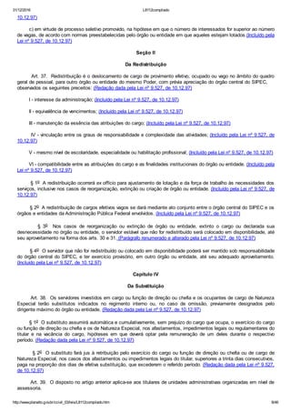 31/12/2016 L8112compilado
http://www.planalto.gov.br/ccivil_03/leis/L8112compilado.htm 8/46
10.12.97)
        c) em virtude de processo seletivo promovido, na hipótese em que o número de interessados for superior ao número
de vagas, de acordo com normas preestabelecidas pelo órgão ou entidade em que aqueles estejam lotados.(Incluído pela
Lei nº 9.527, de 10.12.97)
Seção II
Da Redistribuição
        Art. 37.  Redistribuição é o deslocamento de cargo de provimento efetivo, ocupado ou vago no âmbito do quadro
geral de pessoal, para outro órgão ou entidade do mesmo Poder, com prévia apreciação do órgão central do SIPEC,    
observados os seguintes preceitos: (Redação dada pela Lei nº 9.527, de 10.12.97)
        I ­ interesse da administração; (Incluído pela Lei nº 9.527, de 10.12.97)
        II ­ equivalência de vencimentos; (Incluído pela Lei nº 9.527, de 10.12.97)
        III ­ manutenção da essência das atribuições do cargo; (Incluído pela Lei nº 9.527, de 10.12.97)
        IV ­ vinculação entre os graus de responsabilidade e complexidade das atividades; (Incluído pela Lei nº 9.527, de
10.12.97)
        V ­ mesmo nível de escolaridade, especialidade ou habilitação profissional; (Incluído pela Lei nº 9.527, de 10.12.97)
        VI ­ compatibilidade entre as atribuições do cargo e as finalidades institucionais do órgão ou entidade. (Incluído pela
Lei nº 9.527, de 10.12.97)
        § 1o  A redistribuição ocorrerá ex officio para ajustamento de lotação e da força de trabalho às necessidades dos
serviços, inclusive nos casos de reorganização, extinção ou criação de órgão ou entidade. (Incluído pela Lei nº 9.527, de
10.12.97)
        § 2o  A redistribuição de cargos efetivos vagos se dará mediante ato conjunto entre o órgão central do SIPEC e os
órgãos e entidades da Administração Pública Federal envolvidos. (Incluído pela Lei nº 9.527, de 10.12.97)
                §  3o    Nos  casos  de  reorganização  ou  extinção  de  órgão  ou  entidade,  extinto  o  cargo  ou  declarada  sua
desnecessidade no órgão ou entidade, o servidor estável que não for redistribuído será colocado em disponibilidade, até
seu aproveitamento na forma dos arts. 30 e 31. (Parágrafo renumerado e alterado pela Lei nº 9.527, de 10.12.97)
        § 4o  O servidor que não for redistribuído ou colocado em disponibilidade poderá ser mantido sob responsabilidade
do órgão central do SIPEC, e ter exercício provisório, em outro órgão ou entidade, até seu adequado aproveitamento.
(Incluído pela Lei nº 9.527, de 10.12.97)
Capítulo IV
Da Substituição
        Art. 38.  Os servidores investidos em cargo ou função de direção ou chefia e os ocupantes de cargo de Natureza
Especial  terão  substitutos  indicados  no  regimento  interno  ou,  no  caso  de  omissão,  previamente  designados  pelo
dirigente máximo do órgão ou entidade. (Redação dada pela Lei nº 9.527, de 10.12.97)
        § 1o  O substituto assumirá automática e cumulativamente, sem prejuízo do cargo que ocupa, o exercício do cargo
ou função de direção ou chefia e os de Natureza Especial, nos afastamentos, impedimentos legais ou regulamentares do
titular  e  na  vacância  do  cargo,  hipóteses  em  que  deverá  optar  pela  remuneração  de  um  deles  durante  o  respectivo
período. (Redação dada pela Lei nº 9.527, de 10.12.97)
        § 2o  O substituto fará jus à retribuição pelo exercício do cargo ou função de direção ou chefia ou de cargo de
Natureza Especial, nos casos dos afastamentos ou impedimentos legais do titular, superiores a trinta dias consecutivos,
paga na proporção dos dias de efetiva substituição, que excederem o referido período. (Redação dada pela Lei nº 9.527,
de 10.12.97)
        Art. 39.  O disposto no artigo anterior aplica­se aos titulares de unidades administrativas organizadas em nível de
assessoria.
 