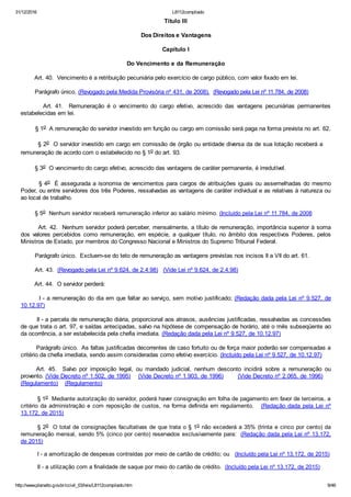 31/12/2016 L8112compilado
http://www.planalto.gov.br/ccivil_03/leis/L8112compilado.htm 9/46
Título III
Dos Direitos e Vantagens
Capítulo I
Do Vencimento e da Remuneração
        Art. 40.  Vencimento é a retribuição pecuniária pelo exercício de cargo público, com valor fixado em lei.
        Parágrafo único. (Revogado pela Medida Provisória nº 431, de 2008).  (Revogado pela Lei nº 11.784, de 2008)
               Art.  41.    Remuneração  é  o  vencimento  do  cargo  efetivo,  acrescido  das  vantagens  pecuniárias  permanentes
estabelecidas em lei.
        § 1o  A remuneração do servidor investido em função ou cargo em comissão será paga na forma prevista no art. 62.
        § 2o  O servidor investido em cargo em comissão de órgão ou entidade diversa da de sua lotação receberá a    
remuneração de acordo com o estabelecido no § 1o do art. 93.
        § 3o  O vencimento do cargo efetivo, acrescido das vantagens de caráter permanente, é irredutível.
        § 4o  É assegurada a isonomia de vencimentos para cargos de atribuições iguais ou assemelhadas do mesmo
Poder, ou entre servidores dos três Poderes, ressalvadas as vantagens de caráter individual e as relativas à natureza ou
ao local de trabalho.
        § 5o  Nenhum servidor receberá remuneração inferior ao salário mínimo. (Incluído pela Lei nº 11.784, de 2008
        Art. 42.  Nenhum servidor poderá perceber, mensalmente, a título de remuneração, importância superior à soma
dos  valores  percebidos  como  remuneração,  em  espécie,  a  qualquer  título,  no  âmbito  dos  respectivos  Poderes,  pelos
Ministros de Estado, por membros do Congresso Nacional e Ministros do Supremo Tribunal Federal.
        Parágrafo único.  Excluem­se do teto de remuneração as vantagens previstas nos incisos II a VII do art. 61.
        Art. 43.  (Revogado pela Lei nº 9.624, de 2.4.98)   (Vide Lei nº 9.624, de 2.4.98)
        Art. 44.  O servidor perderá:
        I ­ a remuneração do dia em que faltar ao serviço, sem motivo justificado; (Redação dada pela Lei nº 9.527, de
10.12.97)
        II ­ a parcela de remuneração diária, proporcional aos atrasos, ausências justificadas, ressalvadas as concessões
de que trata o art. 97, e saídas antecipadas, salvo na hipótese de compensação de horário, até o mês subseqüente ao
da ocorrência, a ser estabelecida pela chefia imediata. (Redação dada pela Lei nº 9.527, de 10.12.97)
        Parágrafo único.  As faltas justificadas decorrentes de caso fortuito ou de força maior poderão ser compensadas a
critério da chefia imediata, sendo assim consideradas como efetivo exercício. (Incluído pela Lei nº 9.527, de 10.12.97)
Art.  45.    Salvo  por  imposição  legal,  ou  mandado  judicial,  nenhum  desconto  incidirá  sobre  a  remuneração  ou
provento. (Vide Decreto nº 1.502, de 1995)    (Vide Decreto nº 1.903, de 1996)       (Vide Decreto nº 2.065, de 1996)    
(Regulamento)    (Regulamento)
§ 1o  Mediante autorização do servidor, poderá haver consignação em folha de pagamento em favor de terceiros, a
critério da administração e com reposição de custos, na forma definida em regulamento.   (Redação dada pela Lei nº
13.172, de 2015)
§ 2o  O total de consignações facultativas de que trata o § 1o não excederá a 35% (trinta e cinco por cento) da
remuneração mensal, sendo 5% (cinco por cento) reservados exclusivamente para:  (Redação dada pela Lei nº 13.172,
de 2015)
I ­ a amortização de despesas contraídas por meio de cartão de crédito; ou   (Incluído pela Lei nº 13.172, de 2015)
II ­ a utilização com a finalidade de saque por meio do cartão de crédito.  (Incluído pela Lei nº 13.172, de 2015)
 