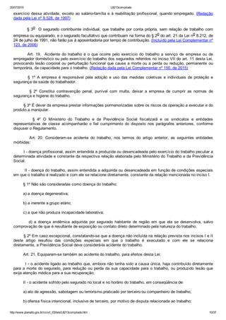 20/07/2015 L8213compilado
http://www.planalto.gov.br/ccivil_03/leis/L8213compilado.htm 10/37
exercício dessa atividade, exceto ao salário­família e à reabilitação profissional, quando empregado. (Redação
dada pela Lei nº 9.528, de 1997)
        § 3o  O segurado contribuinte individual, que trabalhe por conta própria, sem relação  de  trabalho  com
empresa ou equiparado, e o segurado facultativo que contribuam na forma do § 2o do art. 21 da Lei no 8.212, de
24 de julho de 1991, não farão jus à aposentadoria por tempo de contribuição. (Incluído pela Lei Complementar nº
123, de 2006)
                Art.  19.    Acidente  do  trabalho  é  o  que  ocorre  pelo  exercício  do  trabalho  a  serviço  de  empresa  ou  de
empregador doméstico ou pelo exercício do trabalho dos segurados referidos no inciso VII do art. 11 desta Lei,
provocando lesão corporal ou perturbação funcional que cause a morte ou a perda ou redução, permanente  ou
temporária, da capacidade para o trabalho. (Redação dada pela Lei Complementar nº 150, de 2015)
                §  1º  A  empresa  é  responsável  pela  adoção  e  uso  das  medidas  coletivas  e  individuais  de  proteção  e
segurança da saúde do trabalhador.
                §  2º  Constitui  contravenção  penal,  punível  com  multa,  deixar  a  empresa  de  cumprir  as  normas  de
segurança e higiene do trabalho.
        § 3º É dever da empresa prestar informações pormenorizadas sobre os riscos da operação a executar e do
produto a manipular.
                §  4º  O  Ministério  do  Trabalho  e  da  Previdência  Social  fiscalizará  e  os  sindicatos  e  entidades
representativas  de  classe  acompanharão  o  fiel  cumprimento  do  disposto  nos  parágrafos  anteriores,  conforme
dispuser o Regulamento.
                Art.  20.  Consideram­se  acidente  do  trabalho,  nos  termos  do  artigo  anterior,  as  seguintes  entidades
mórbidas:
        I ­ doença profissional, assim entendida a produzida ou desencadeada pelo exercício do trabalho peculiar a
determinada atividade e constante da respectiva relação elaborada pelo Ministério do Trabalho e da Previdência
Social;
        II ­ doença do trabalho, assim entendida a adquirida ou desencadeada em função de condições especiais
em que o trabalho é realizado e com ele se relacione diretamente, constante da relação mencionada no inciso I.
        § 1º Não são consideradas como doença do trabalho:
        a) a doença degenerativa;
        b) a inerente a grupo etário;
        c) a que não produza incapacidade laborativa;
                d)  a  doença  endêmica  adquirida  por  segurado  habitante  de  região  em  que  ela  se  desenvolva,  salvo
comprovação de que é resultante de exposição ou contato direto determinado pela natureza do trabalho.
        § 2º Em caso excepcional, constatando­se que a doença não incluída na relação prevista nos incisos I e II
deste  artigo  resultou  das  condições  especiais  em  que  o  trabalho  é  executado  e  com  ele  se  relaciona
diretamente, a Previdência Social deve considerá­la acidente do trabalho.
        Art. 21. Equiparam­se também ao acidente do trabalho, para efeitos desta Lei:
        I ­ o acidente ligado ao trabalho que, embora não tenha sido a causa única, haja contribuído diretamente
para a morte do segurado, para redução ou perda da sua capacidade para o trabalho, ou produzido lesão que
exija atenção médica para a sua recuperação;
        II ­ o acidente sofrido pelo segurado no local e no horário do trabalho, em conseqüência de:
        a) ato de agressão, sabotagem ou terrorismo praticado por terceiro ou companheiro de trabalho;
        b) ofensa física intencional, inclusive de terceiro, por motivo de disputa relacionada ao trabalho;
 